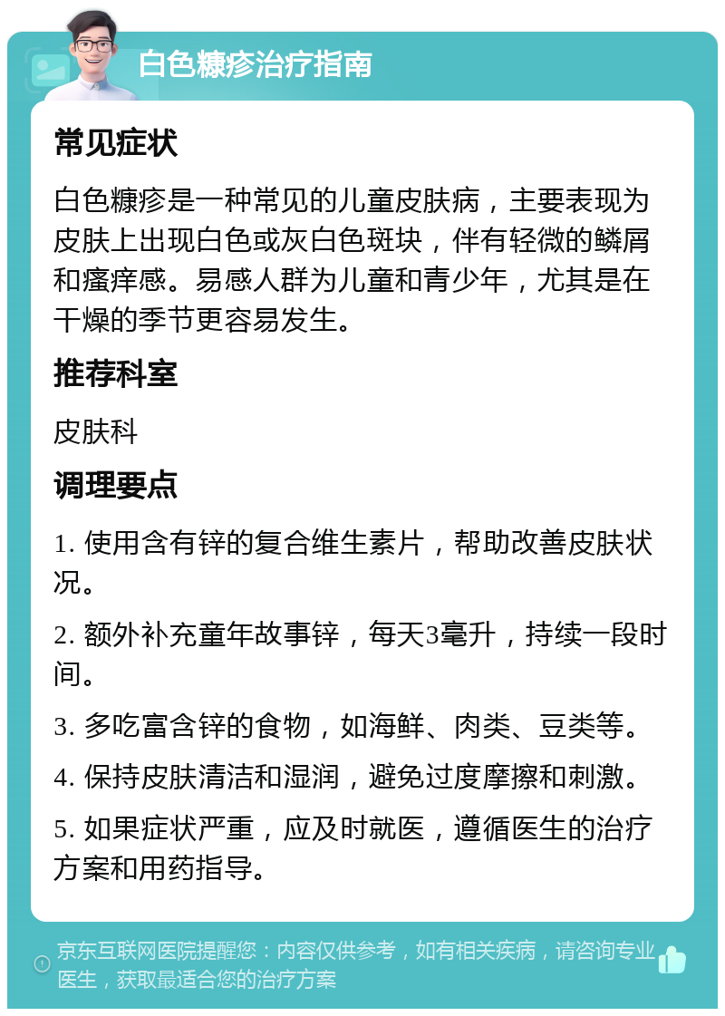 白色糠疹治疗指南 常见症状 白色糠疹是一种常见的儿童皮肤病，主要表现为皮肤上出现白色或灰白色斑块，伴有轻微的鳞屑和瘙痒感。易感人群为儿童和青少年，尤其是在干燥的季节更容易发生。 推荐科室 皮肤科 调理要点 1. 使用含有锌的复合维生素片，帮助改善皮肤状况。 2. 额外补充童年故事锌，每天3毫升，持续一段时间。 3. 多吃富含锌的食物，如海鲜、肉类、豆类等。 4. 保持皮肤清洁和湿润，避免过度摩擦和刺激。 5. 如果症状严重，应及时就医，遵循医生的治疗方案和用药指导。