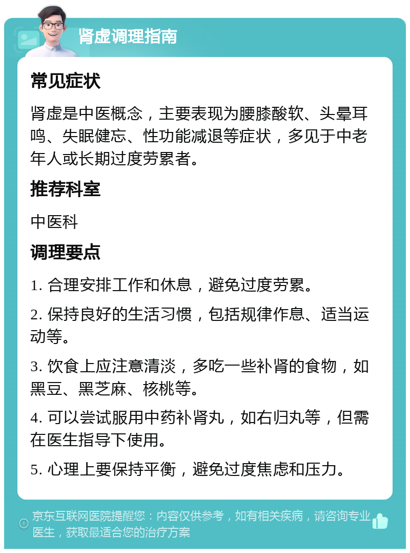 肾虚调理指南 常见症状 肾虚是中医概念，主要表现为腰膝酸软、头晕耳鸣、失眠健忘、性功能减退等症状，多见于中老年人或长期过度劳累者。 推荐科室 中医科 调理要点 1. 合理安排工作和休息，避免过度劳累。 2. 保持良好的生活习惯，包括规律作息、适当运动等。 3. 饮食上应注意清淡，多吃一些补肾的食物，如黑豆、黑芝麻、核桃等。 4. 可以尝试服用中药补肾丸，如右归丸等，但需在医生指导下使用。 5. 心理上要保持平衡，避免过度焦虑和压力。