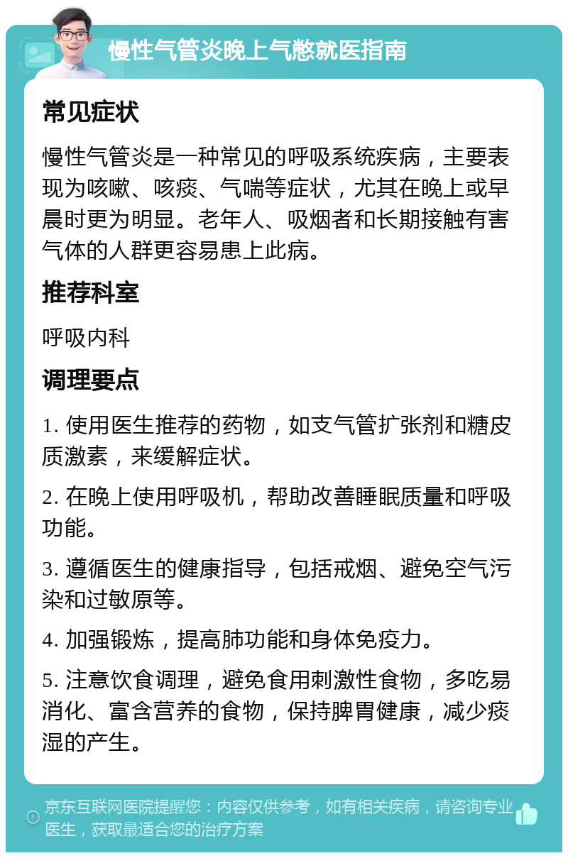 慢性气管炎晚上气憋就医指南 常见症状 慢性气管炎是一种常见的呼吸系统疾病，主要表现为咳嗽、咳痰、气喘等症状，尤其在晚上或早晨时更为明显。老年人、吸烟者和长期接触有害气体的人群更容易患上此病。 推荐科室 呼吸内科 调理要点 1. 使用医生推荐的药物，如支气管扩张剂和糖皮质激素，来缓解症状。 2. 在晚上使用呼吸机，帮助改善睡眠质量和呼吸功能。 3. 遵循医生的健康指导，包括戒烟、避免空气污染和过敏原等。 4. 加强锻炼，提高肺功能和身体免疫力。 5. 注意饮食调理，避免食用刺激性食物，多吃易消化、富含营养的食物，保持脾胃健康，减少痰湿的产生。