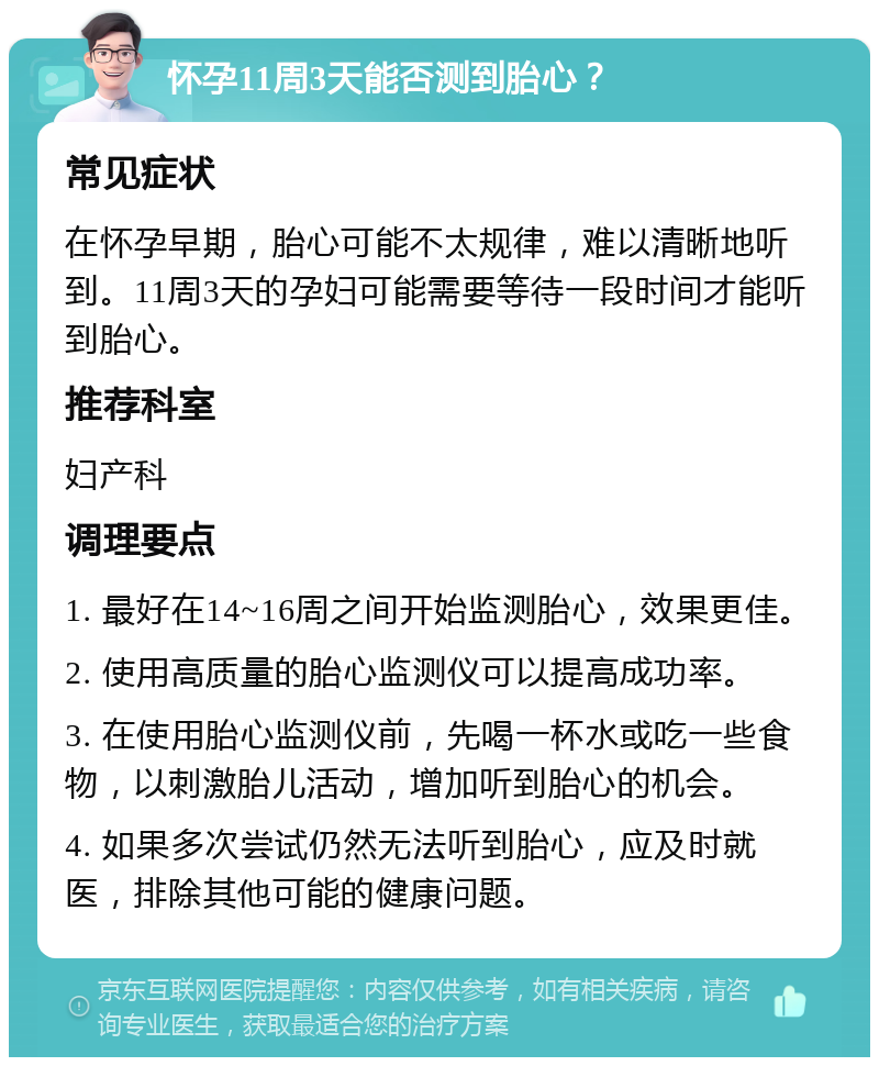 怀孕11周3天能否测到胎心？ 常见症状 在怀孕早期，胎心可能不太规律，难以清晰地听到。11周3天的孕妇可能需要等待一段时间才能听到胎心。 推荐科室 妇产科 调理要点 1. 最好在14~16周之间开始监测胎心，效果更佳。 2. 使用高质量的胎心监测仪可以提高成功率。 3. 在使用胎心监测仪前，先喝一杯水或吃一些食物，以刺激胎儿活动，增加听到胎心的机会。 4. 如果多次尝试仍然无法听到胎心，应及时就医，排除其他可能的健康问题。