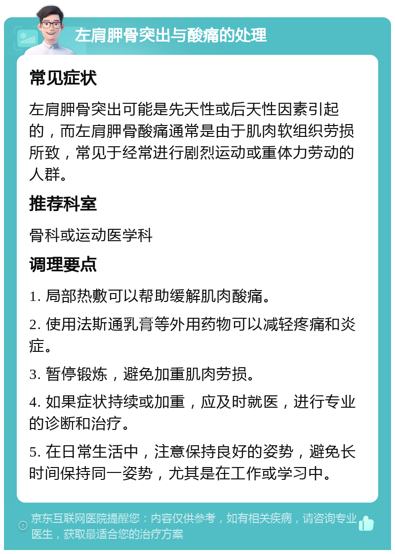 左肩胛骨突出与酸痛的处理 常见症状 左肩胛骨突出可能是先天性或后天性因素引起的，而左肩胛骨酸痛通常是由于肌肉软组织劳损所致，常见于经常进行剧烈运动或重体力劳动的人群。 推荐科室 骨科或运动医学科 调理要点 1. 局部热敷可以帮助缓解肌肉酸痛。 2. 使用法斯通乳膏等外用药物可以减轻疼痛和炎症。 3. 暂停锻炼，避免加重肌肉劳损。 4. 如果症状持续或加重，应及时就医，进行专业的诊断和治疗。 5. 在日常生活中，注意保持良好的姿势，避免长时间保持同一姿势，尤其是在工作或学习中。