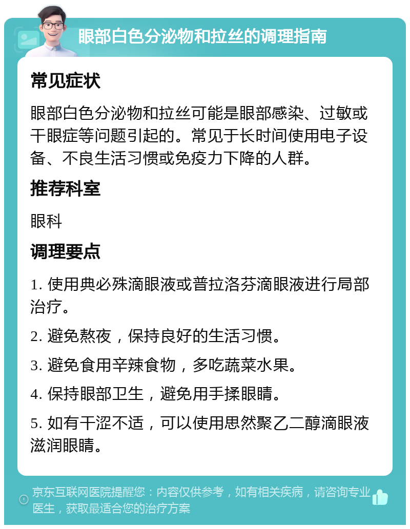 眼部白色分泌物和拉丝的调理指南 常见症状 眼部白色分泌物和拉丝可能是眼部感染、过敏或干眼症等问题引起的。常见于长时间使用电子设备、不良生活习惯或免疫力下降的人群。 推荐科室 眼科 调理要点 1. 使用典必殊滴眼液或普拉洛芬滴眼液进行局部治疗。 2. 避免熬夜，保持良好的生活习惯。 3. 避免食用辛辣食物，多吃蔬菜水果。 4. 保持眼部卫生，避免用手揉眼睛。 5. 如有干涩不适，可以使用思然聚乙二醇滴眼液滋润眼睛。