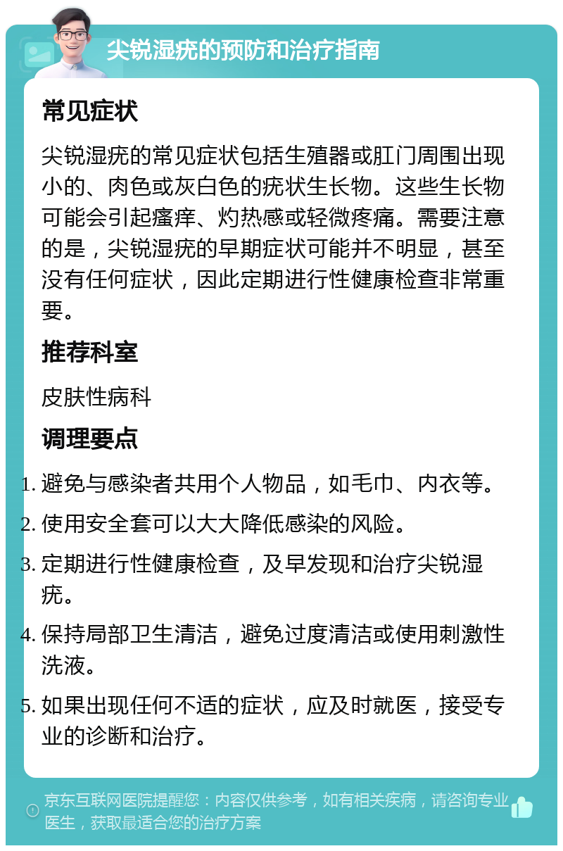 尖锐湿疣的预防和治疗指南 常见症状 尖锐湿疣的常见症状包括生殖器或肛门周围出现小的、肉色或灰白色的疣状生长物。这些生长物可能会引起瘙痒、灼热感或轻微疼痛。需要注意的是，尖锐湿疣的早期症状可能并不明显，甚至没有任何症状，因此定期进行性健康检查非常重要。 推荐科室 皮肤性病科 调理要点 避免与感染者共用个人物品，如毛巾、内衣等。 使用安全套可以大大降低感染的风险。 定期进行性健康检查，及早发现和治疗尖锐湿疣。 保持局部卫生清洁，避免过度清洁或使用刺激性洗液。 如果出现任何不适的症状，应及时就医，接受专业的诊断和治疗。