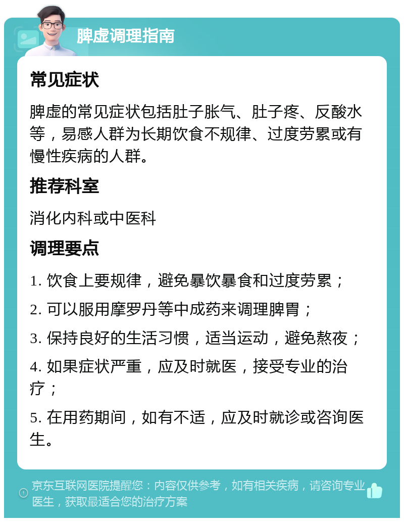 脾虚调理指南 常见症状 脾虚的常见症状包括肚子胀气、肚子疼、反酸水等，易感人群为长期饮食不规律、过度劳累或有慢性疾病的人群。 推荐科室 消化内科或中医科 调理要点 1. 饮食上要规律，避免暴饮暴食和过度劳累； 2. 可以服用摩罗丹等中成药来调理脾胃； 3. 保持良好的生活习惯，适当运动，避免熬夜； 4. 如果症状严重，应及时就医，接受专业的治疗； 5. 在用药期间，如有不适，应及时就诊或咨询医生。