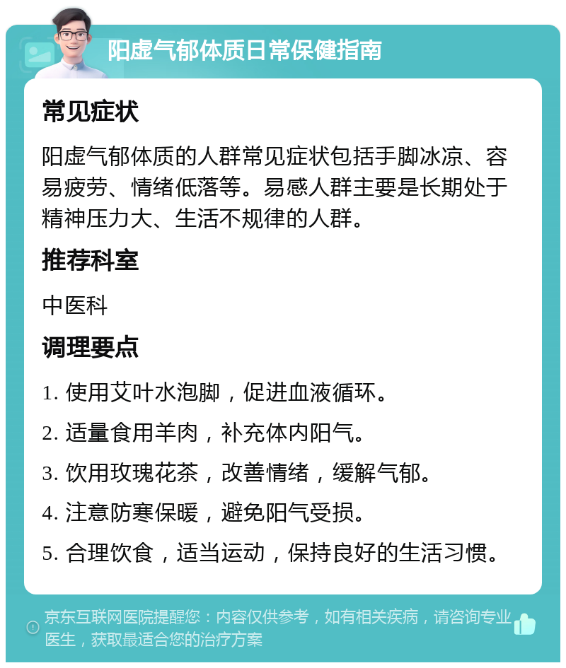 阳虚气郁体质日常保健指南 常见症状 阳虚气郁体质的人群常见症状包括手脚冰凉、容易疲劳、情绪低落等。易感人群主要是长期处于精神压力大、生活不规律的人群。 推荐科室 中医科 调理要点 1. 使用艾叶水泡脚，促进血液循环。 2. 适量食用羊肉，补充体内阳气。 3. 饮用玫瑰花茶，改善情绪，缓解气郁。 4. 注意防寒保暖，避免阳气受损。 5. 合理饮食，适当运动，保持良好的生活习惯。