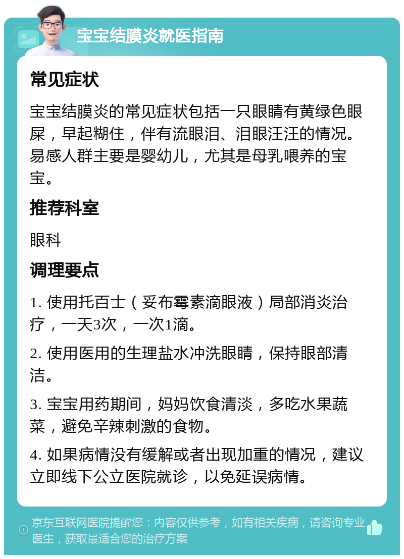 宝宝结膜炎就医指南 常见症状 宝宝结膜炎的常见症状包括一只眼睛有黄绿色眼屎，早起糊住，伴有流眼泪、泪眼汪汪的情况。易感人群主要是婴幼儿，尤其是母乳喂养的宝宝。 推荐科室 眼科 调理要点 1. 使用托百士（妥布霉素滴眼液）局部消炎治疗，一天3次，一次1滴。 2. 使用医用的生理盐水冲洗眼睛，保持眼部清洁。 3. 宝宝用药期间，妈妈饮食清淡，多吃水果蔬菜，避免辛辣刺激的食物。 4. 如果病情没有缓解或者出现加重的情况，建议立即线下公立医院就诊，以免延误病情。