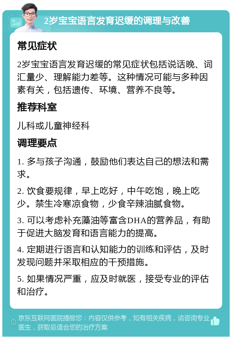 2岁宝宝语言发育迟缓的调理与改善 常见症状 2岁宝宝语言发育迟缓的常见症状包括说话晚、词汇量少、理解能力差等。这种情况可能与多种因素有关，包括遗传、环境、营养不良等。 推荐科室 儿科或儿童神经科 调理要点 1. 多与孩子沟通，鼓励他们表达自己的想法和需求。 2. 饮食要规律，早上吃好，中午吃饱，晚上吃少。禁生冷寒凉食物，少食辛辣油腻食物。 3. 可以考虑补充藻油等富含DHA的营养品，有助于促进大脑发育和语言能力的提高。 4. 定期进行语言和认知能力的训练和评估，及时发现问题并采取相应的干预措施。 5. 如果情况严重，应及时就医，接受专业的评估和治疗。