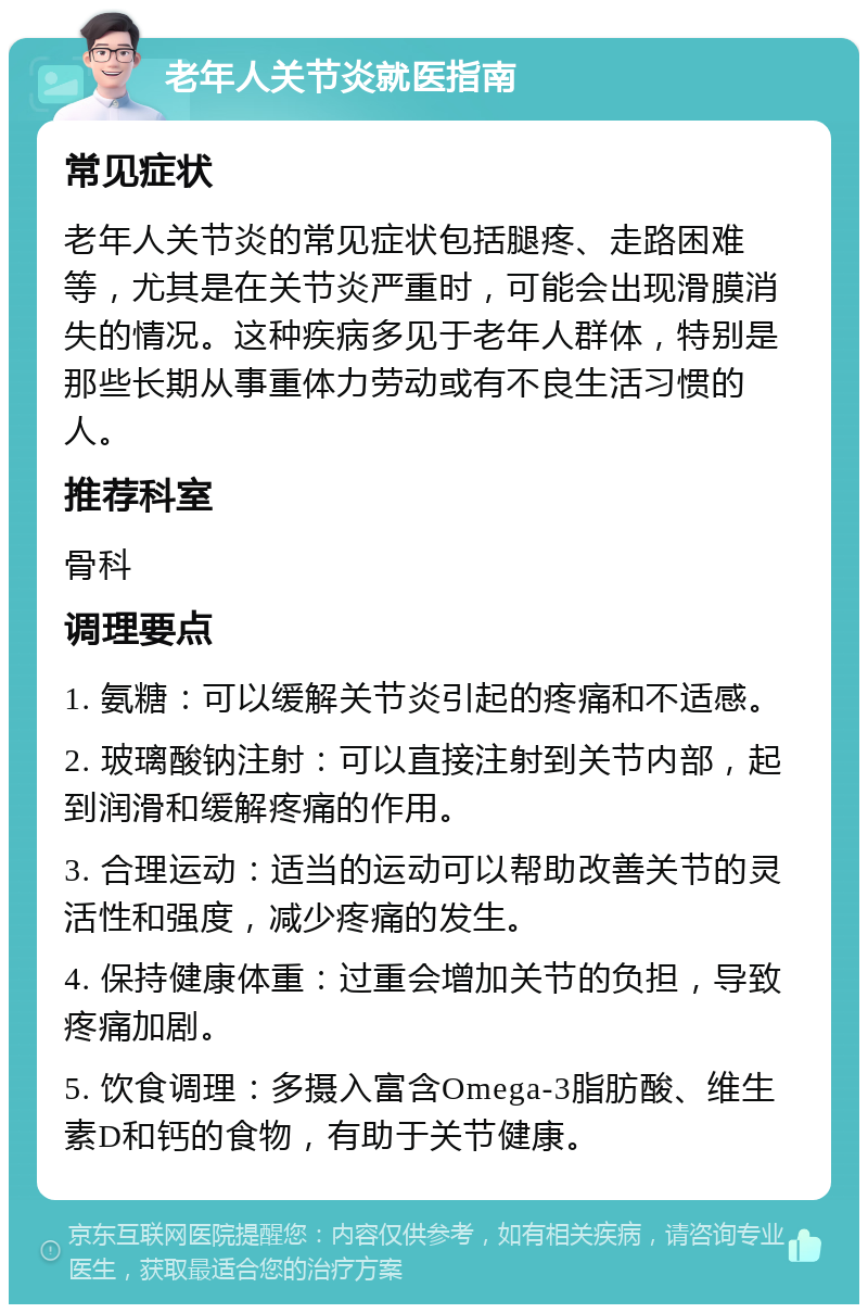 老年人关节炎就医指南 常见症状 老年人关节炎的常见症状包括腿疼、走路困难等，尤其是在关节炎严重时，可能会出现滑膜消失的情况。这种疾病多见于老年人群体，特别是那些长期从事重体力劳动或有不良生活习惯的人。 推荐科室 骨科 调理要点 1. 氨糖：可以缓解关节炎引起的疼痛和不适感。 2. 玻璃酸钠注射：可以直接注射到关节内部，起到润滑和缓解疼痛的作用。 3. 合理运动：适当的运动可以帮助改善关节的灵活性和强度，减少疼痛的发生。 4. 保持健康体重：过重会增加关节的负担，导致疼痛加剧。 5. 饮食调理：多摄入富含Omega-3脂肪酸、维生素D和钙的食物，有助于关节健康。