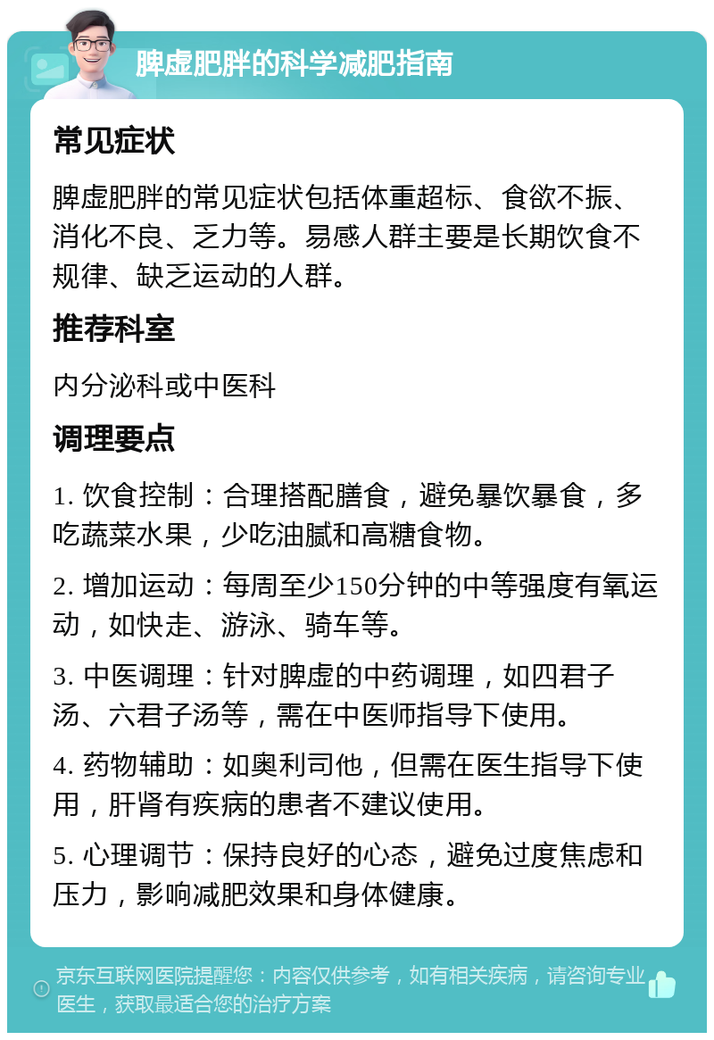 脾虚肥胖的科学减肥指南 常见症状 脾虚肥胖的常见症状包括体重超标、食欲不振、消化不良、乏力等。易感人群主要是长期饮食不规律、缺乏运动的人群。 推荐科室 内分泌科或中医科 调理要点 1. 饮食控制：合理搭配膳食，避免暴饮暴食，多吃蔬菜水果，少吃油腻和高糖食物。 2. 增加运动：每周至少150分钟的中等强度有氧运动，如快走、游泳、骑车等。 3. 中医调理：针对脾虚的中药调理，如四君子汤、六君子汤等，需在中医师指导下使用。 4. 药物辅助：如奥利司他，但需在医生指导下使用，肝肾有疾病的患者不建议使用。 5. 心理调节：保持良好的心态，避免过度焦虑和压力，影响减肥效果和身体健康。