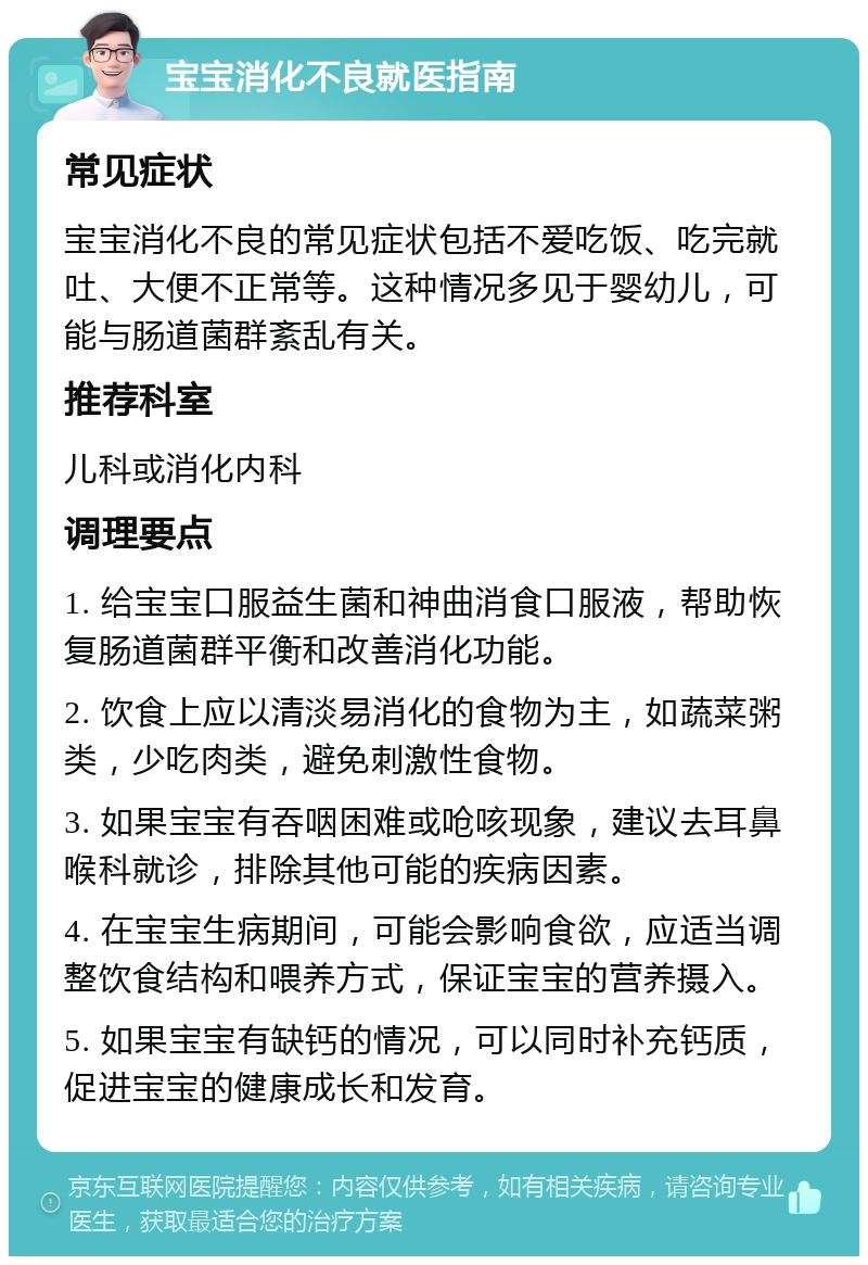 宝宝消化不良就医指南 常见症状 宝宝消化不良的常见症状包括不爱吃饭、吃完就吐、大便不正常等。这种情况多见于婴幼儿，可能与肠道菌群紊乱有关。 推荐科室 儿科或消化内科 调理要点 1. 给宝宝口服益生菌和神曲消食口服液，帮助恢复肠道菌群平衡和改善消化功能。 2. 饮食上应以清淡易消化的食物为主，如蔬菜粥类，少吃肉类，避免刺激性食物。 3. 如果宝宝有吞咽困难或呛咳现象，建议去耳鼻喉科就诊，排除其他可能的疾病因素。 4. 在宝宝生病期间，可能会影响食欲，应适当调整饮食结构和喂养方式，保证宝宝的营养摄入。 5. 如果宝宝有缺钙的情况，可以同时补充钙质，促进宝宝的健康成长和发育。