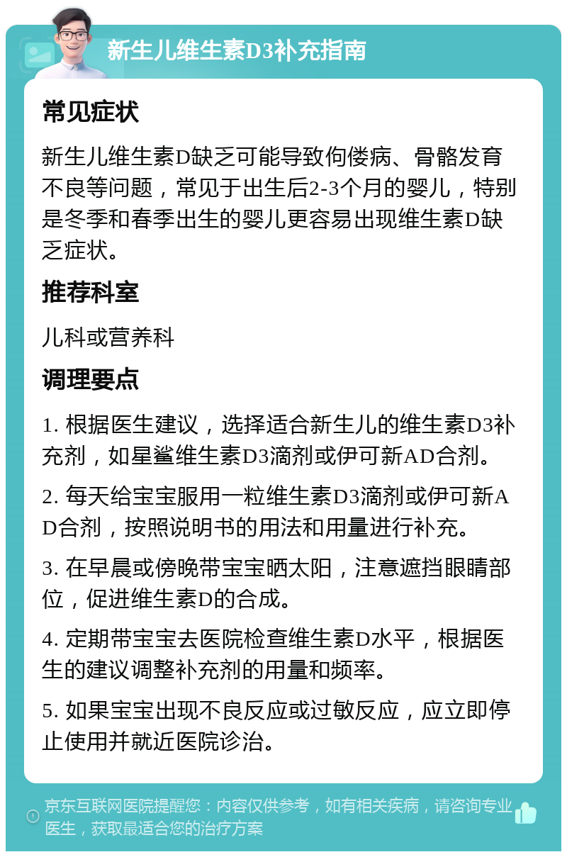 新生儿维生素D3补充指南 常见症状 新生儿维生素D缺乏可能导致佝偻病、骨骼发育不良等问题，常见于出生后2-3个月的婴儿，特别是冬季和春季出生的婴儿更容易出现维生素D缺乏症状。 推荐科室 儿科或营养科 调理要点 1. 根据医生建议，选择适合新生儿的维生素D3补充剂，如星鲨维生素D3滴剂或伊可新AD合剂。 2. 每天给宝宝服用一粒维生素D3滴剂或伊可新AD合剂，按照说明书的用法和用量进行补充。 3. 在早晨或傍晚带宝宝晒太阳，注意遮挡眼睛部位，促进维生素D的合成。 4. 定期带宝宝去医院检查维生素D水平，根据医生的建议调整补充剂的用量和频率。 5. 如果宝宝出现不良反应或过敏反应，应立即停止使用并就近医院诊治。