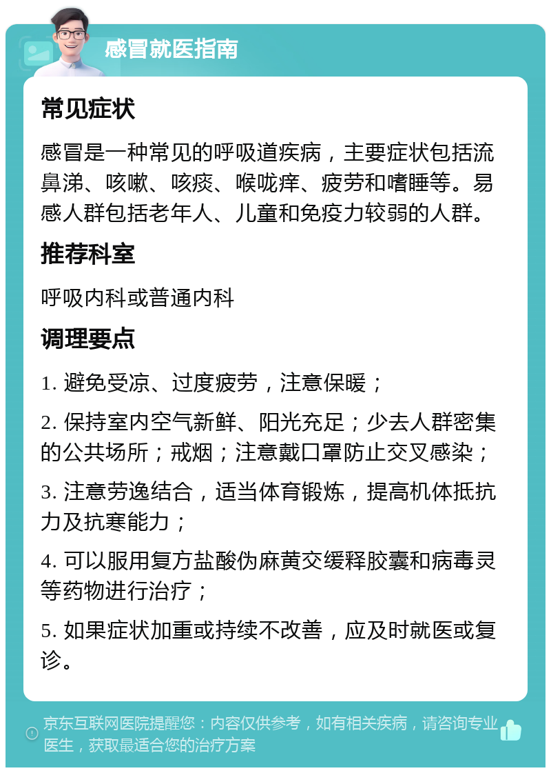 感冒就医指南 常见症状 感冒是一种常见的呼吸道疾病，主要症状包括流鼻涕、咳嗽、咳痰、喉咙痒、疲劳和嗜睡等。易感人群包括老年人、儿童和免疫力较弱的人群。 推荐科室 呼吸内科或普通内科 调理要点 1. 避免受凉、过度疲劳，注意保暖； 2. 保持室内空气新鲜、阳光充足；少去人群密集的公共场所；戒烟；注意戴口罩防止交叉感染； 3. 注意劳逸结合，适当体育锻炼，提高机体抵抗力及抗寒能力； 4. 可以服用复方盐酸伪麻黄交缓释胶囊和病毒灵等药物进行治疗； 5. 如果症状加重或持续不改善，应及时就医或复诊。