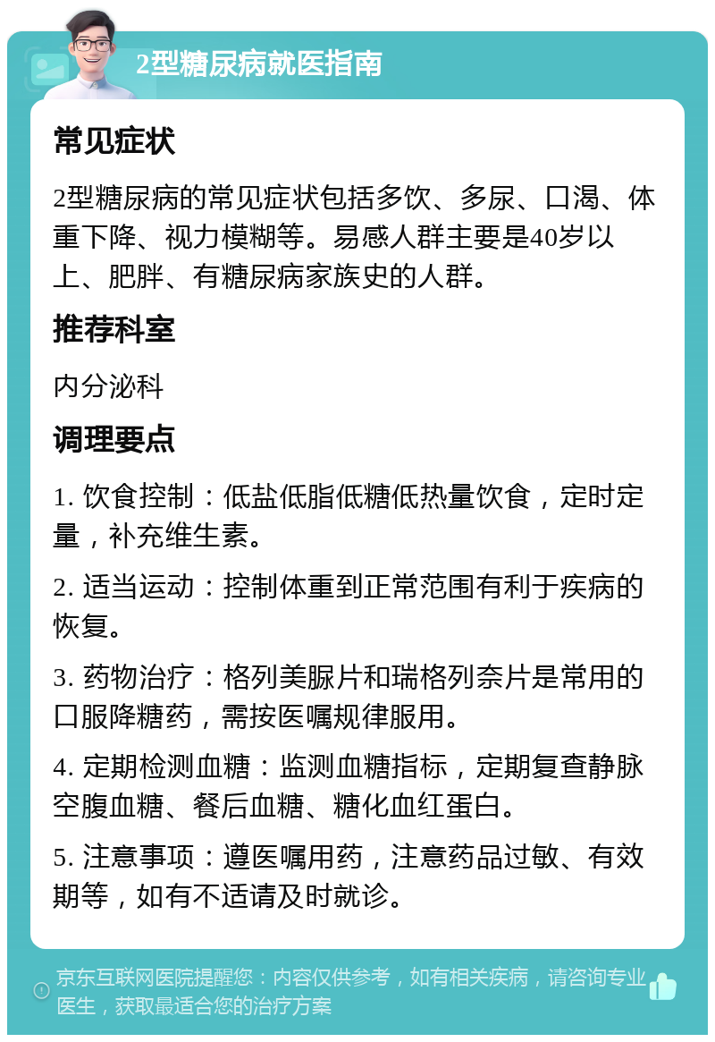 2型糖尿病就医指南 常见症状 2型糖尿病的常见症状包括多饮、多尿、口渴、体重下降、视力模糊等。易感人群主要是40岁以上、肥胖、有糖尿病家族史的人群。 推荐科室 内分泌科 调理要点 1. 饮食控制：低盐低脂低糖低热量饮食，定时定量，补充维生素。 2. 适当运动：控制体重到正常范围有利于疾病的恢复。 3. 药物治疗：格列美脲片和瑞格列奈片是常用的口服降糖药，需按医嘱规律服用。 4. 定期检测血糖：监测血糖指标，定期复查静脉空腹血糖、餐后血糖、糖化血红蛋白。 5. 注意事项：遵医嘱用药，注意药品过敏、有效期等，如有不适请及时就诊。