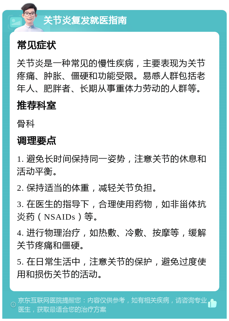 关节炎复发就医指南 常见症状 关节炎是一种常见的慢性疾病，主要表现为关节疼痛、肿胀、僵硬和功能受限。易感人群包括老年人、肥胖者、长期从事重体力劳动的人群等。 推荐科室 骨科 调理要点 1. 避免长时间保持同一姿势，注意关节的休息和活动平衡。 2. 保持适当的体重，减轻关节负担。 3. 在医生的指导下，合理使用药物，如非甾体抗炎药（NSAIDs）等。 4. 进行物理治疗，如热敷、冷敷、按摩等，缓解关节疼痛和僵硬。 5. 在日常生活中，注意关节的保护，避免过度使用和损伤关节的活动。