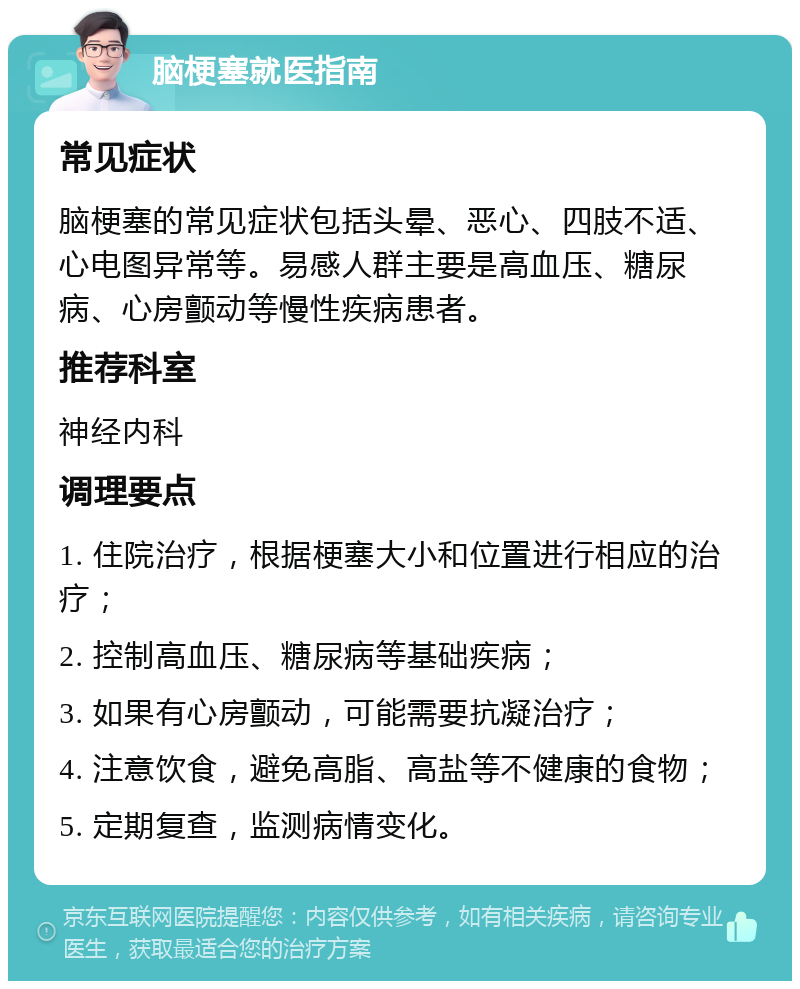 脑梗塞就医指南 常见症状 脑梗塞的常见症状包括头晕、恶心、四肢不适、心电图异常等。易感人群主要是高血压、糖尿病、心房颤动等慢性疾病患者。 推荐科室 神经内科 调理要点 1. 住院治疗，根据梗塞大小和位置进行相应的治疗； 2. 控制高血压、糖尿病等基础疾病； 3. 如果有心房颤动，可能需要抗凝治疗； 4. 注意饮食，避免高脂、高盐等不健康的食物； 5. 定期复查，监测病情变化。