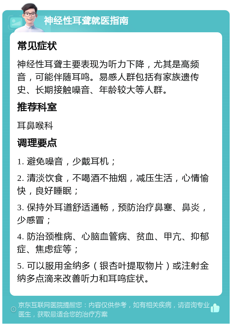 神经性耳聋就医指南 常见症状 神经性耳聋主要表现为听力下降，尤其是高频音，可能伴随耳鸣。易感人群包括有家族遗传史、长期接触噪音、年龄较大等人群。 推荐科室 耳鼻喉科 调理要点 1. 避免噪音，少戴耳机； 2. 清淡饮食，不喝酒不抽烟，减压生活，心情愉快，良好睡眠； 3. 保持外耳道舒适通畅，预防治疗鼻塞、鼻炎，少感冒； 4. 防治颈椎病、心脑血管病、贫血、甲亢、抑郁症、焦虑症等； 5. 可以服用金纳多（银杏叶提取物片）或注射金纳多点滴来改善听力和耳鸣症状。