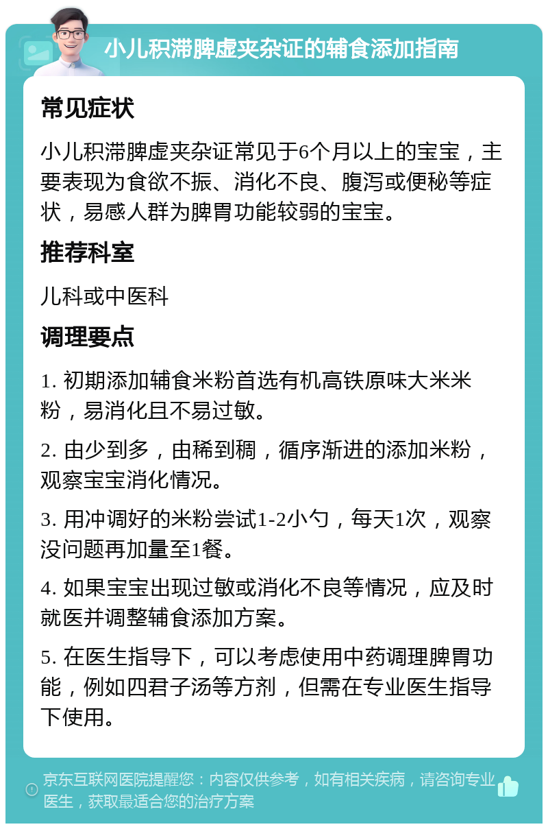 小儿积滞脾虚夹杂证的辅食添加指南 常见症状 小儿积滞脾虚夹杂证常见于6个月以上的宝宝，主要表现为食欲不振、消化不良、腹泻或便秘等症状，易感人群为脾胃功能较弱的宝宝。 推荐科室 儿科或中医科 调理要点 1. 初期添加辅食米粉首选有机高铁原味大米米粉，易消化且不易过敏。 2. 由少到多，由稀到稠，循序渐进的添加米粉，观察宝宝消化情况。 3. 用冲调好的米粉尝试1-2小勺，每天1次，观察没问题再加量至1餐。 4. 如果宝宝出现过敏或消化不良等情况，应及时就医并调整辅食添加方案。 5. 在医生指导下，可以考虑使用中药调理脾胃功能，例如四君子汤等方剂，但需在专业医生指导下使用。