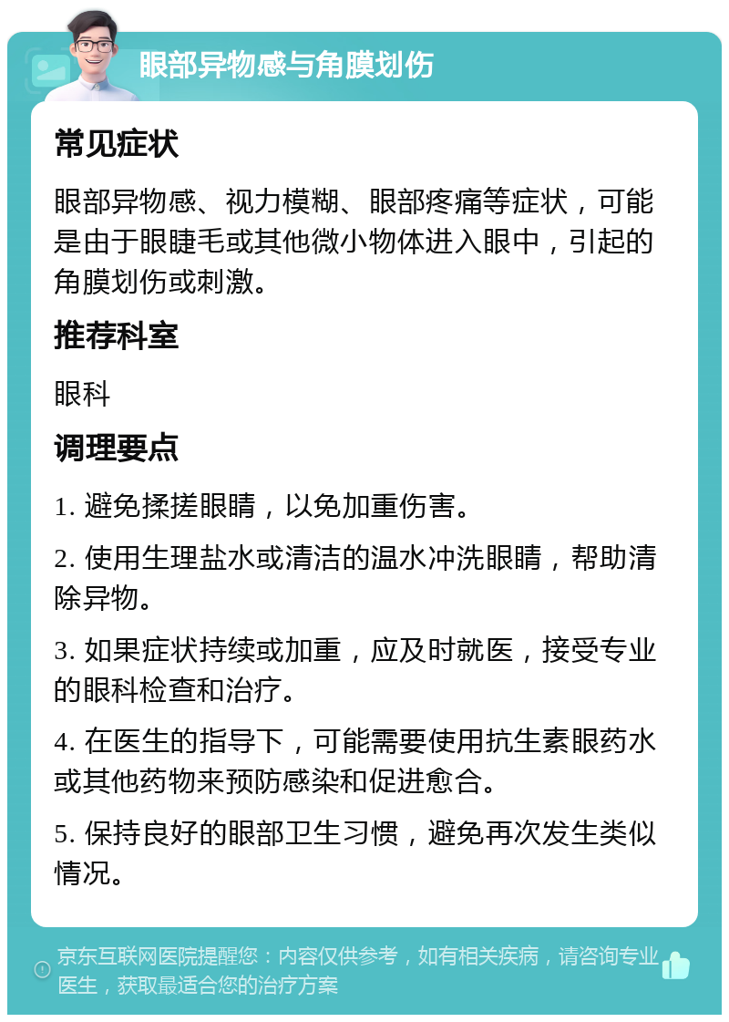 眼部异物感与角膜划伤 常见症状 眼部异物感、视力模糊、眼部疼痛等症状，可能是由于眼睫毛或其他微小物体进入眼中，引起的角膜划伤或刺激。 推荐科室 眼科 调理要点 1. 避免揉搓眼睛，以免加重伤害。 2. 使用生理盐水或清洁的温水冲洗眼睛，帮助清除异物。 3. 如果症状持续或加重，应及时就医，接受专业的眼科检查和治疗。 4. 在医生的指导下，可能需要使用抗生素眼药水或其他药物来预防感染和促进愈合。 5. 保持良好的眼部卫生习惯，避免再次发生类似情况。