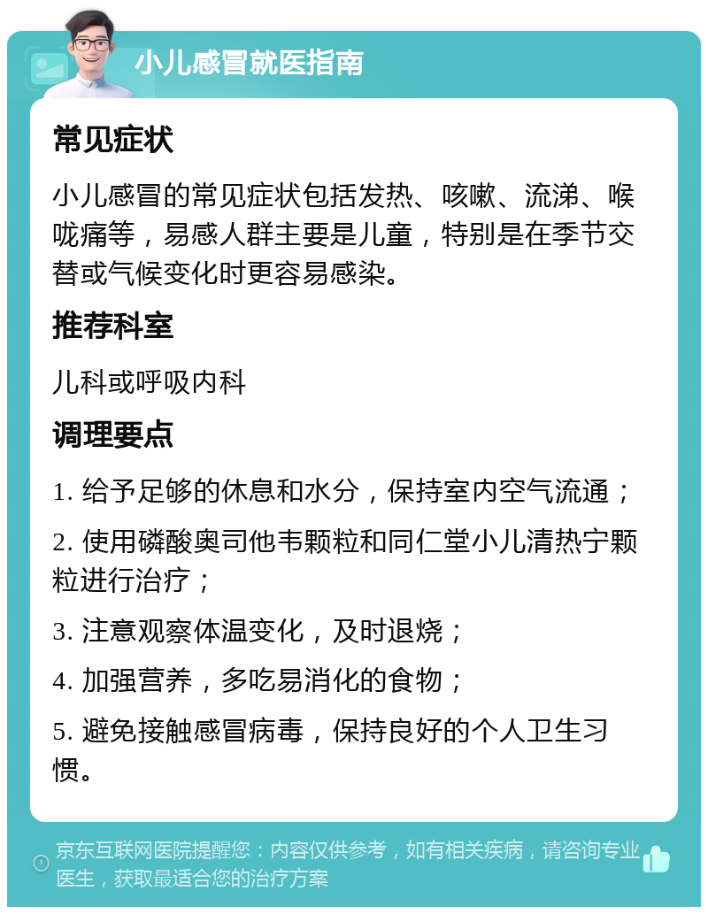 小儿感冒就医指南 常见症状 小儿感冒的常见症状包括发热、咳嗽、流涕、喉咙痛等，易感人群主要是儿童，特别是在季节交替或气候变化时更容易感染。 推荐科室 儿科或呼吸内科 调理要点 1. 给予足够的休息和水分，保持室内空气流通； 2. 使用磷酸奥司他韦颗粒和同仁堂小儿清热宁颗粒进行治疗； 3. 注意观察体温变化，及时退烧； 4. 加强营养，多吃易消化的食物； 5. 避免接触感冒病毒，保持良好的个人卫生习惯。