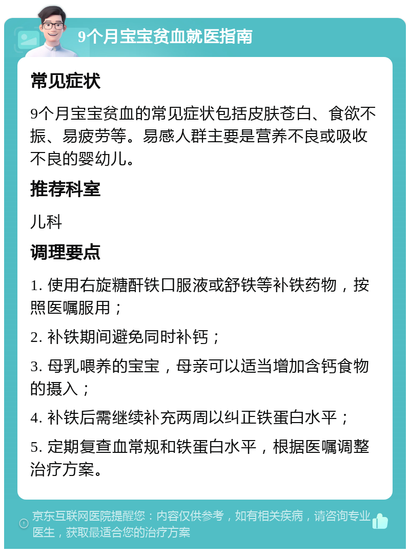 9个月宝宝贫血就医指南 常见症状 9个月宝宝贫血的常见症状包括皮肤苍白、食欲不振、易疲劳等。易感人群主要是营养不良或吸收不良的婴幼儿。 推荐科室 儿科 调理要点 1. 使用右旋糖酐铁口服液或舒铁等补铁药物，按照医嘱服用； 2. 补铁期间避免同时补钙； 3. 母乳喂养的宝宝，母亲可以适当增加含钙食物的摄入； 4. 补铁后需继续补充两周以纠正铁蛋白水平； 5. 定期复查血常规和铁蛋白水平，根据医嘱调整治疗方案。