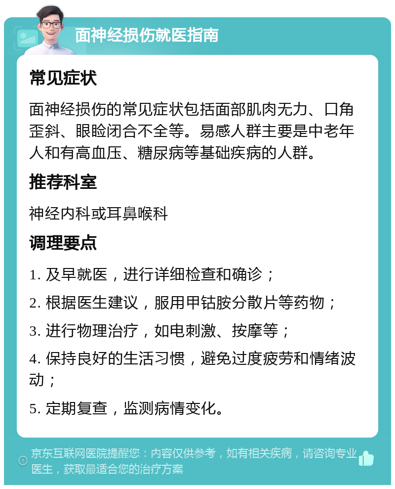 面神经损伤就医指南 常见症状 面神经损伤的常见症状包括面部肌肉无力、口角歪斜、眼睑闭合不全等。易感人群主要是中老年人和有高血压、糖尿病等基础疾病的人群。 推荐科室 神经内科或耳鼻喉科 调理要点 1. 及早就医，进行详细检查和确诊； 2. 根据医生建议，服用甲钴胺分散片等药物； 3. 进行物理治疗，如电刺激、按摩等； 4. 保持良好的生活习惯，避免过度疲劳和情绪波动； 5. 定期复查，监测病情变化。