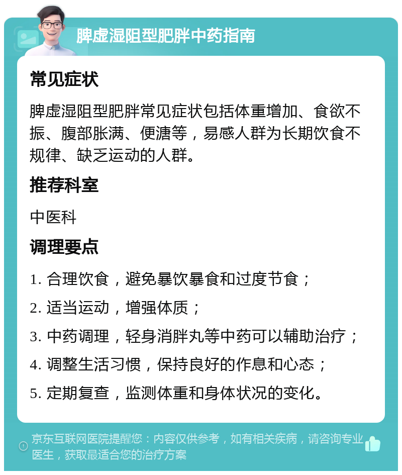 脾虚湿阻型肥胖中药指南 常见症状 脾虚湿阻型肥胖常见症状包括体重增加、食欲不振、腹部胀满、便溏等，易感人群为长期饮食不规律、缺乏运动的人群。 推荐科室 中医科 调理要点 1. 合理饮食，避免暴饮暴食和过度节食； 2. 适当运动，增强体质； 3. 中药调理，轻身消胖丸等中药可以辅助治疗； 4. 调整生活习惯，保持良好的作息和心态； 5. 定期复查，监测体重和身体状况的变化。