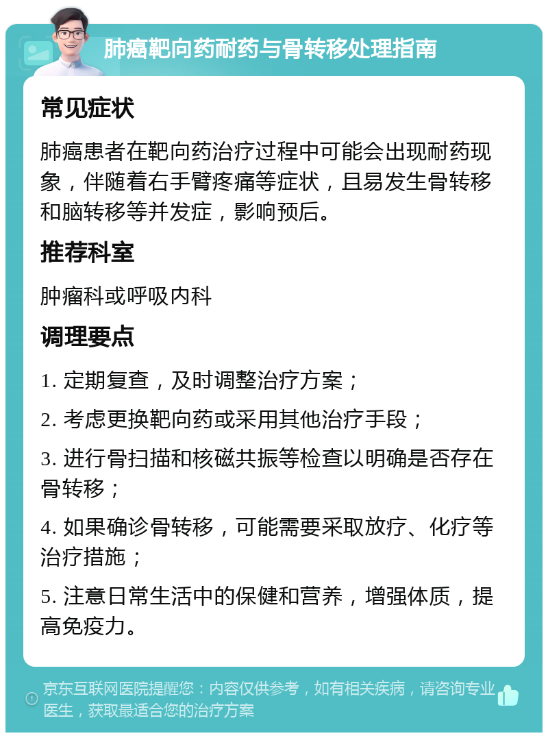 肺癌靶向药耐药与骨转移处理指南 常见症状 肺癌患者在靶向药治疗过程中可能会出现耐药现象，伴随着右手臂疼痛等症状，且易发生骨转移和脑转移等并发症，影响预后。 推荐科室 肿瘤科或呼吸内科 调理要点 1. 定期复查，及时调整治疗方案； 2. 考虑更换靶向药或采用其他治疗手段； 3. 进行骨扫描和核磁共振等检查以明确是否存在骨转移； 4. 如果确诊骨转移，可能需要采取放疗、化疗等治疗措施； 5. 注意日常生活中的保健和营养，增强体质，提高免疫力。