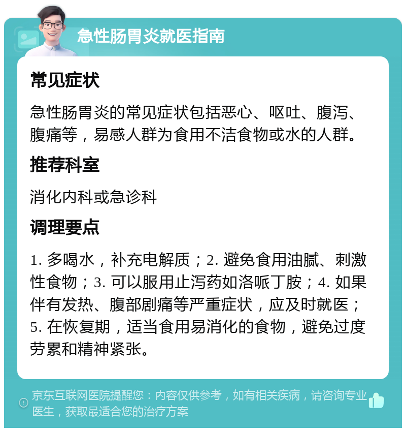 急性肠胃炎就医指南 常见症状 急性肠胃炎的常见症状包括恶心、呕吐、腹泻、腹痛等，易感人群为食用不洁食物或水的人群。 推荐科室 消化内科或急诊科 调理要点 1. 多喝水，补充电解质；2. 避免食用油腻、刺激性食物；3. 可以服用止泻药如洛哌丁胺；4. 如果伴有发热、腹部剧痛等严重症状，应及时就医；5. 在恢复期，适当食用易消化的食物，避免过度劳累和精神紧张。