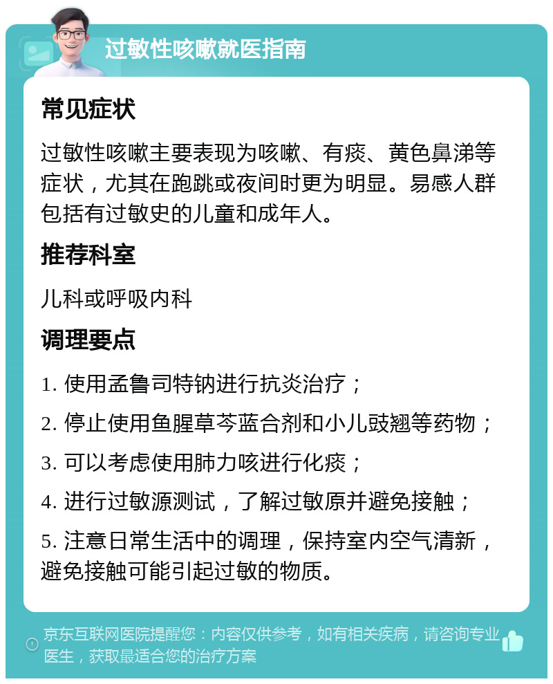 过敏性咳嗽就医指南 常见症状 过敏性咳嗽主要表现为咳嗽、有痰、黄色鼻涕等症状，尤其在跑跳或夜间时更为明显。易感人群包括有过敏史的儿童和成年人。 推荐科室 儿科或呼吸内科 调理要点 1. 使用孟鲁司特钠进行抗炎治疗； 2. 停止使用鱼腥草芩蓝合剂和小儿豉翘等药物； 3. 可以考虑使用肺力咳进行化痰； 4. 进行过敏源测试，了解过敏原并避免接触； 5. 注意日常生活中的调理，保持室内空气清新，避免接触可能引起过敏的物质。