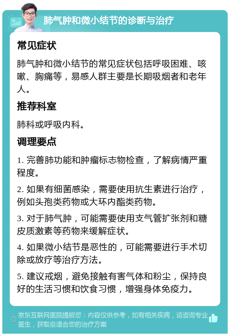 肺气肿和微小结节的诊断与治疗 常见症状 肺气肿和微小结节的常见症状包括呼吸困难、咳嗽、胸痛等，易感人群主要是长期吸烟者和老年人。 推荐科室 肺科或呼吸内科。 调理要点 1. 完善肺功能和肿瘤标志物检查，了解病情严重程度。 2. 如果有细菌感染，需要使用抗生素进行治疗，例如头孢类药物或大环内酯类药物。 3. 对于肺气肿，可能需要使用支气管扩张剂和糖皮质激素等药物来缓解症状。 4. 如果微小结节是恶性的，可能需要进行手术切除或放疗等治疗方法。 5. 建议戒烟，避免接触有害气体和粉尘，保持良好的生活习惯和饮食习惯，增强身体免疫力。