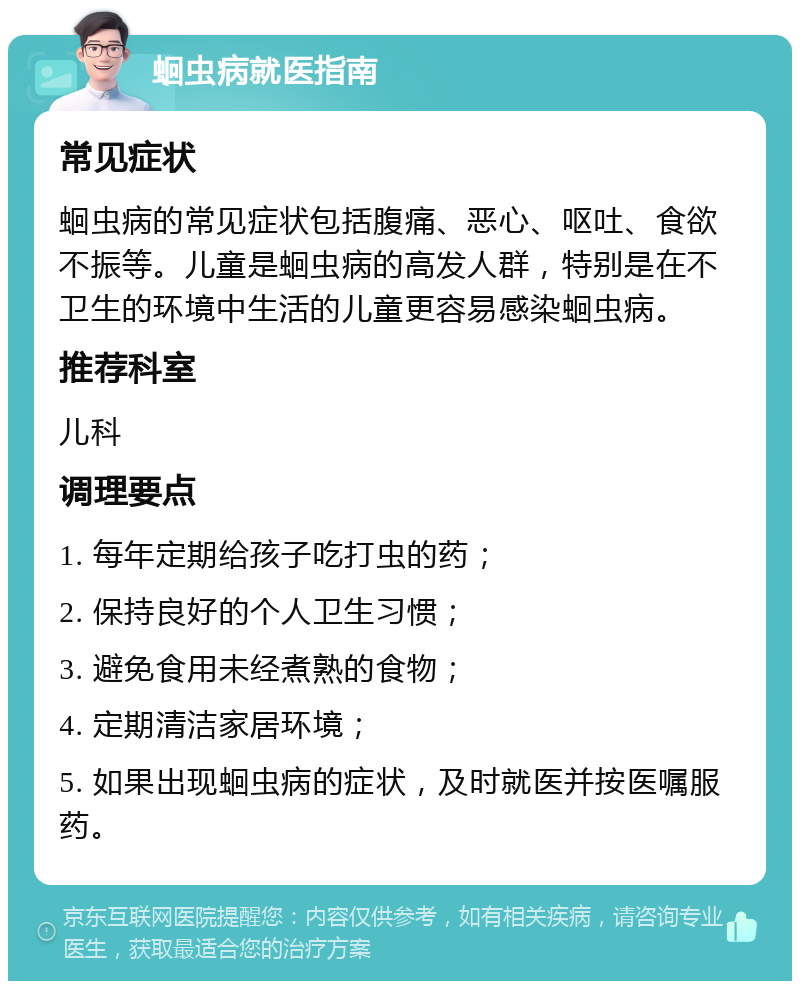 蛔虫病就医指南 常见症状 蛔虫病的常见症状包括腹痛、恶心、呕吐、食欲不振等。儿童是蛔虫病的高发人群，特别是在不卫生的环境中生活的儿童更容易感染蛔虫病。 推荐科室 儿科 调理要点 1. 每年定期给孩子吃打虫的药； 2. 保持良好的个人卫生习惯； 3. 避免食用未经煮熟的食物； 4. 定期清洁家居环境； 5. 如果出现蛔虫病的症状，及时就医并按医嘱服药。