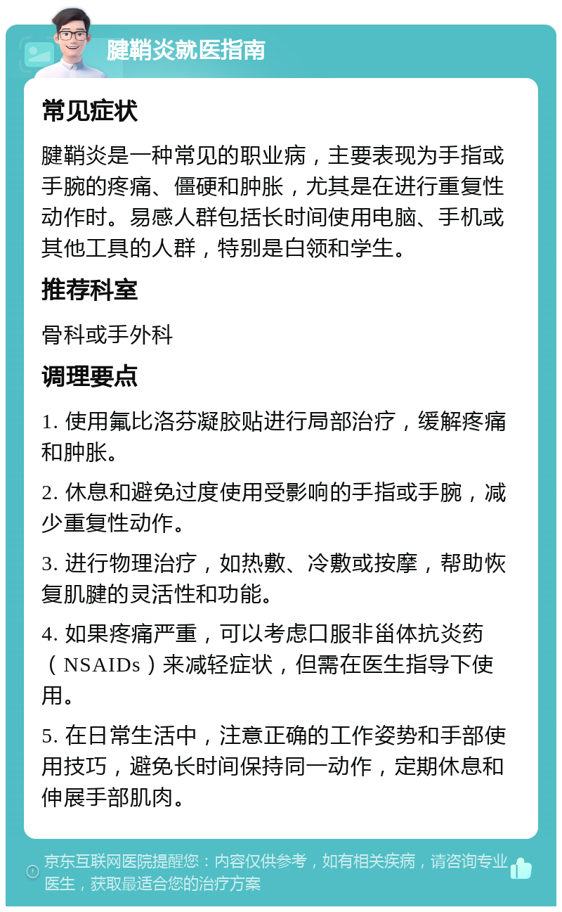 腱鞘炎就医指南 常见症状 腱鞘炎是一种常见的职业病，主要表现为手指或手腕的疼痛、僵硬和肿胀，尤其是在进行重复性动作时。易感人群包括长时间使用电脑、手机或其他工具的人群，特别是白领和学生。 推荐科室 骨科或手外科 调理要点 1. 使用氟比洛芬凝胶贴进行局部治疗，缓解疼痛和肿胀。 2. 休息和避免过度使用受影响的手指或手腕，减少重复性动作。 3. 进行物理治疗，如热敷、冷敷或按摩，帮助恢复肌腱的灵活性和功能。 4. 如果疼痛严重，可以考虑口服非甾体抗炎药（NSAIDs）来减轻症状，但需在医生指导下使用。 5. 在日常生活中，注意正确的工作姿势和手部使用技巧，避免长时间保持同一动作，定期休息和伸展手部肌肉。