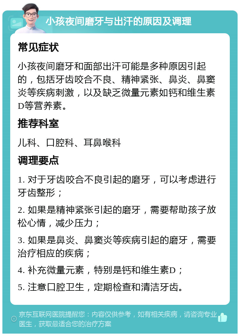 小孩夜间磨牙与出汗的原因及调理 常见症状 小孩夜间磨牙和面部出汗可能是多种原因引起的，包括牙齿咬合不良、精神紧张、鼻炎、鼻窦炎等疾病刺激，以及缺乏微量元素如钙和维生素D等营养素。 推荐科室 儿科、口腔科、耳鼻喉科 调理要点 1. 对于牙齿咬合不良引起的磨牙，可以考虑进行牙齿整形； 2. 如果是精神紧张引起的磨牙，需要帮助孩子放松心情，减少压力； 3. 如果是鼻炎、鼻窦炎等疾病引起的磨牙，需要治疗相应的疾病； 4. 补充微量元素，特别是钙和维生素D； 5. 注意口腔卫生，定期检查和清洁牙齿。