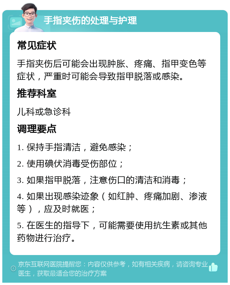 手指夹伤的处理与护理 常见症状 手指夹伤后可能会出现肿胀、疼痛、指甲变色等症状，严重时可能会导致指甲脱落或感染。 推荐科室 儿科或急诊科 调理要点 1. 保持手指清洁，避免感染； 2. 使用碘伏消毒受伤部位； 3. 如果指甲脱落，注意伤口的清洁和消毒； 4. 如果出现感染迹象（如红肿、疼痛加剧、渗液等），应及时就医； 5. 在医生的指导下，可能需要使用抗生素或其他药物进行治疗。