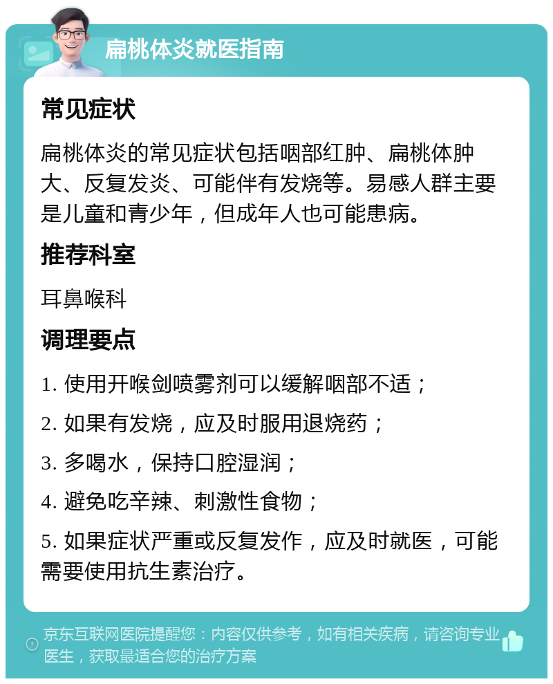 扁桃体炎就医指南 常见症状 扁桃体炎的常见症状包括咽部红肿、扁桃体肿大、反复发炎、可能伴有发烧等。易感人群主要是儿童和青少年，但成年人也可能患病。 推荐科室 耳鼻喉科 调理要点 1. 使用开喉剑喷雾剂可以缓解咽部不适； 2. 如果有发烧，应及时服用退烧药； 3. 多喝水，保持口腔湿润； 4. 避免吃辛辣、刺激性食物； 5. 如果症状严重或反复发作，应及时就医，可能需要使用抗生素治疗。