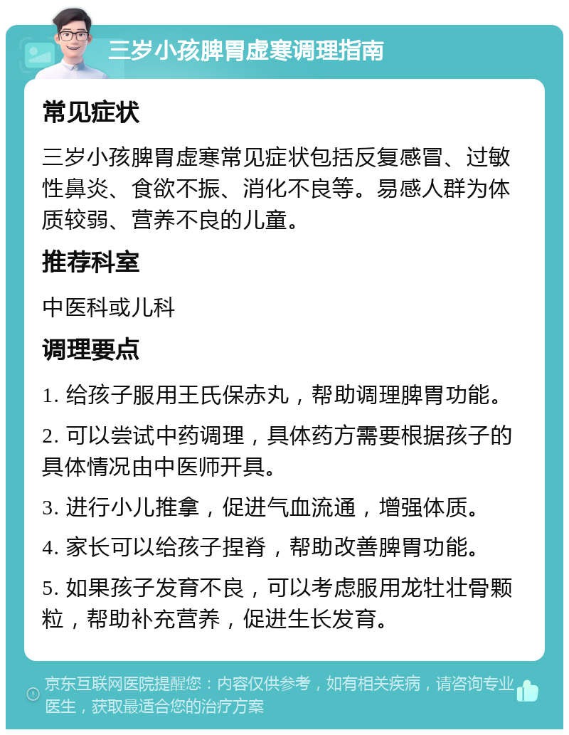 三岁小孩脾胃虚寒调理指南 常见症状 三岁小孩脾胃虚寒常见症状包括反复感冒、过敏性鼻炎、食欲不振、消化不良等。易感人群为体质较弱、营养不良的儿童。 推荐科室 中医科或儿科 调理要点 1. 给孩子服用王氏保赤丸，帮助调理脾胃功能。 2. 可以尝试中药调理，具体药方需要根据孩子的具体情况由中医师开具。 3. 进行小儿推拿，促进气血流通，增强体质。 4. 家长可以给孩子捏脊，帮助改善脾胃功能。 5. 如果孩子发育不良，可以考虑服用龙牡壮骨颗粒，帮助补充营养，促进生长发育。