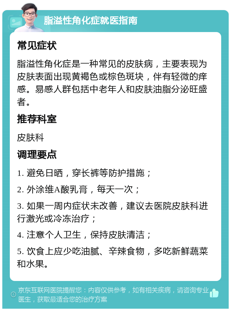 脂溢性角化症就医指南 常见症状 脂溢性角化症是一种常见的皮肤病，主要表现为皮肤表面出现黄褐色或棕色斑块，伴有轻微的痒感。易感人群包括中老年人和皮肤油脂分泌旺盛者。 推荐科室 皮肤科 调理要点 1. 避免日晒，穿长裤等防护措施； 2. 外涂维A酸乳膏，每天一次； 3. 如果一周内症状未改善，建议去医院皮肤科进行激光或冷冻治疗； 4. 注意个人卫生，保持皮肤清洁； 5. 饮食上应少吃油腻、辛辣食物，多吃新鲜蔬菜和水果。