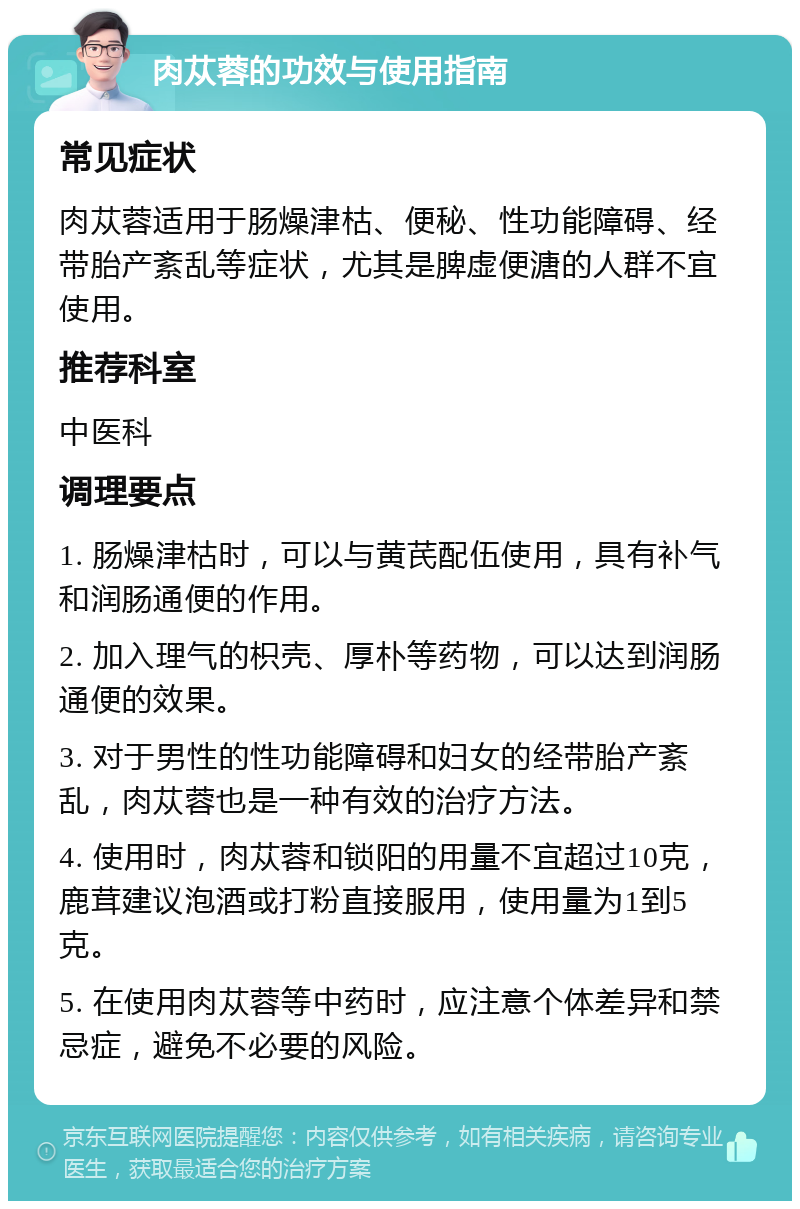 肉苁蓉的功效与使用指南 常见症状 肉苁蓉适用于肠燥津枯、便秘、性功能障碍、经带胎产紊乱等症状，尤其是脾虚便溏的人群不宜使用。 推荐科室 中医科 调理要点 1. 肠燥津枯时，可以与黄芪配伍使用，具有补气和润肠通便的作用。 2. 加入理气的枳壳、厚朴等药物，可以达到润肠通便的效果。 3. 对于男性的性功能障碍和妇女的经带胎产紊乱，肉苁蓉也是一种有效的治疗方法。 4. 使用时，肉苁蓉和锁阳的用量不宜超过10克，鹿茸建议泡酒或打粉直接服用，使用量为1到5克。 5. 在使用肉苁蓉等中药时，应注意个体差异和禁忌症，避免不必要的风险。