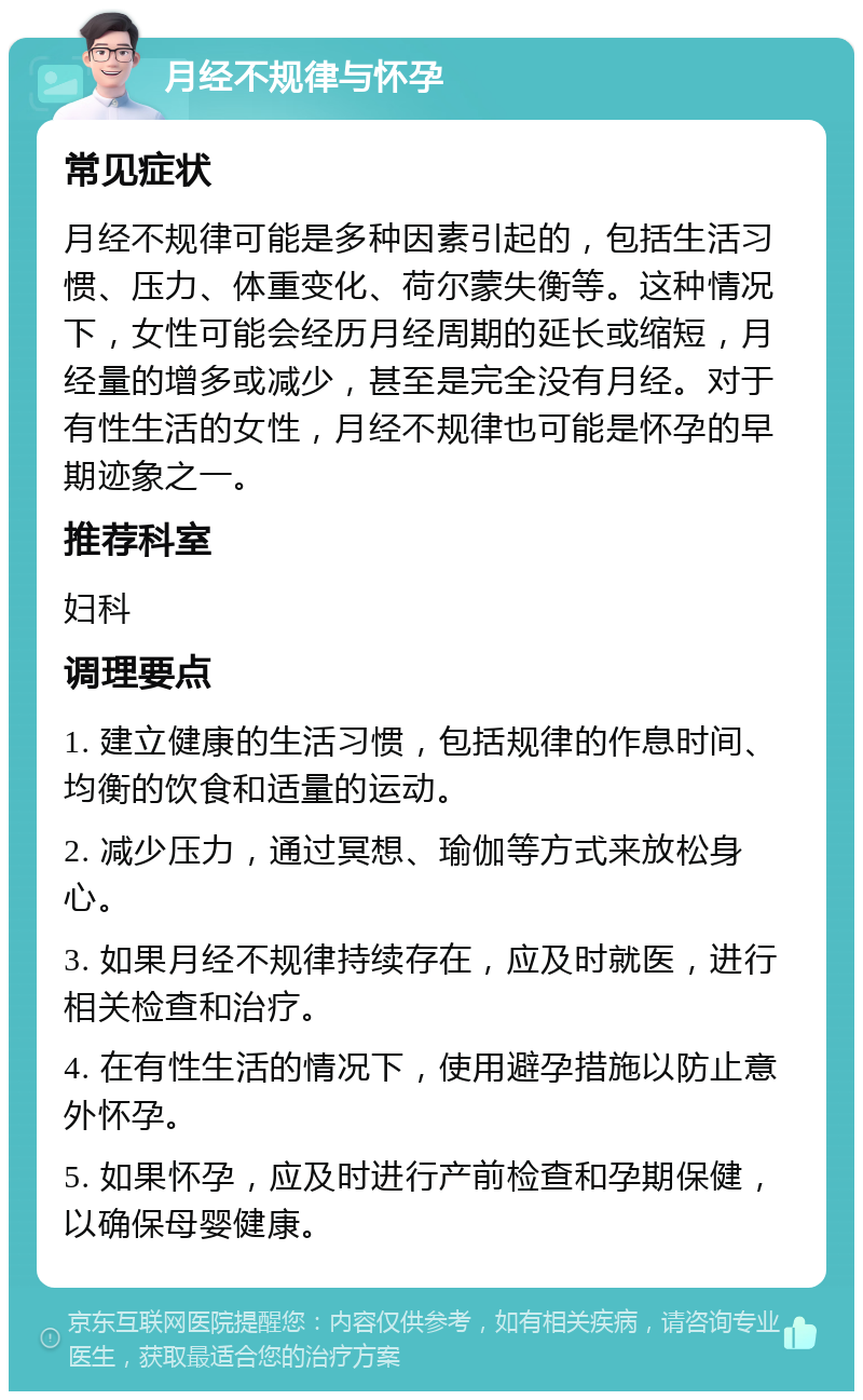 月经不规律与怀孕 常见症状 月经不规律可能是多种因素引起的，包括生活习惯、压力、体重变化、荷尔蒙失衡等。这种情况下，女性可能会经历月经周期的延长或缩短，月经量的增多或减少，甚至是完全没有月经。对于有性生活的女性，月经不规律也可能是怀孕的早期迹象之一。 推荐科室 妇科 调理要点 1. 建立健康的生活习惯，包括规律的作息时间、均衡的饮食和适量的运动。 2. 减少压力，通过冥想、瑜伽等方式来放松身心。 3. 如果月经不规律持续存在，应及时就医，进行相关检查和治疗。 4. 在有性生活的情况下，使用避孕措施以防止意外怀孕。 5. 如果怀孕，应及时进行产前检查和孕期保健，以确保母婴健康。