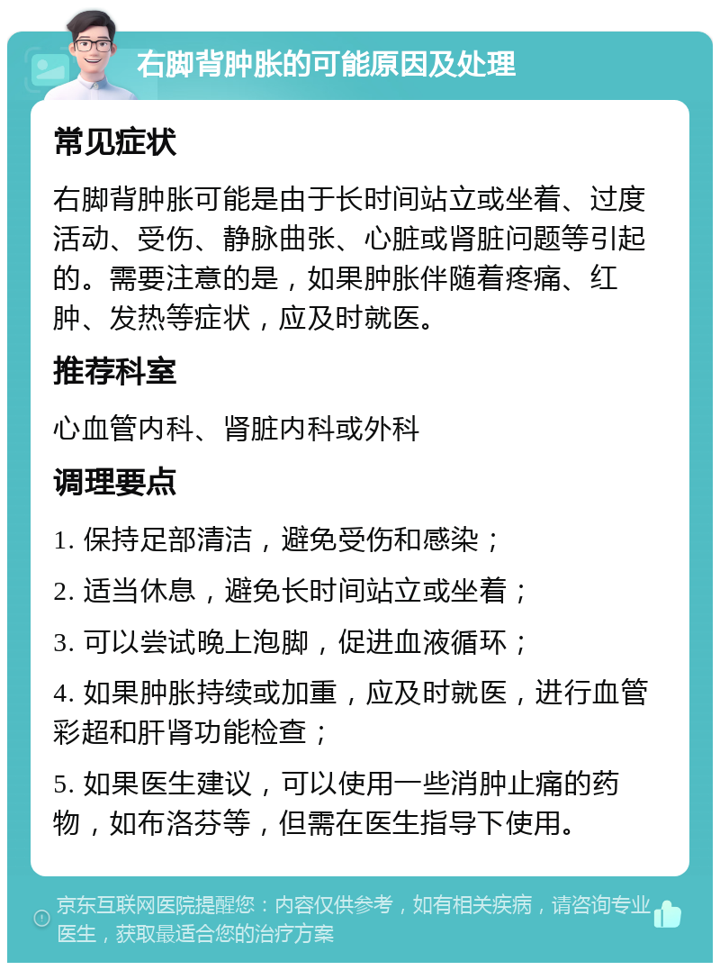 右脚背肿胀的可能原因及处理 常见症状 右脚背肿胀可能是由于长时间站立或坐着、过度活动、受伤、静脉曲张、心脏或肾脏问题等引起的。需要注意的是，如果肿胀伴随着疼痛、红肿、发热等症状，应及时就医。 推荐科室 心血管内科、肾脏内科或外科 调理要点 1. 保持足部清洁，避免受伤和感染； 2. 适当休息，避免长时间站立或坐着； 3. 可以尝试晚上泡脚，促进血液循环； 4. 如果肿胀持续或加重，应及时就医，进行血管彩超和肝肾功能检查； 5. 如果医生建议，可以使用一些消肿止痛的药物，如布洛芬等，但需在医生指导下使用。