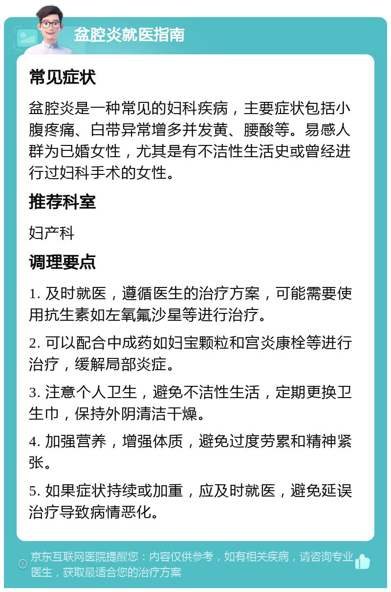 盆腔炎就医指南 常见症状 盆腔炎是一种常见的妇科疾病，主要症状包括小腹疼痛、白带异常增多并发黄、腰酸等。易感人群为已婚女性，尤其是有不洁性生活史或曾经进行过妇科手术的女性。 推荐科室 妇产科 调理要点 1. 及时就医，遵循医生的治疗方案，可能需要使用抗生素如左氧氟沙星等进行治疗。 2. 可以配合中成药如妇宝颗粒和宫炎康栓等进行治疗，缓解局部炎症。 3. 注意个人卫生，避免不洁性生活，定期更换卫生巾，保持外阴清洁干燥。 4. 加强营养，增强体质，避免过度劳累和精神紧张。 5. 如果症状持续或加重，应及时就医，避免延误治疗导致病情恶化。