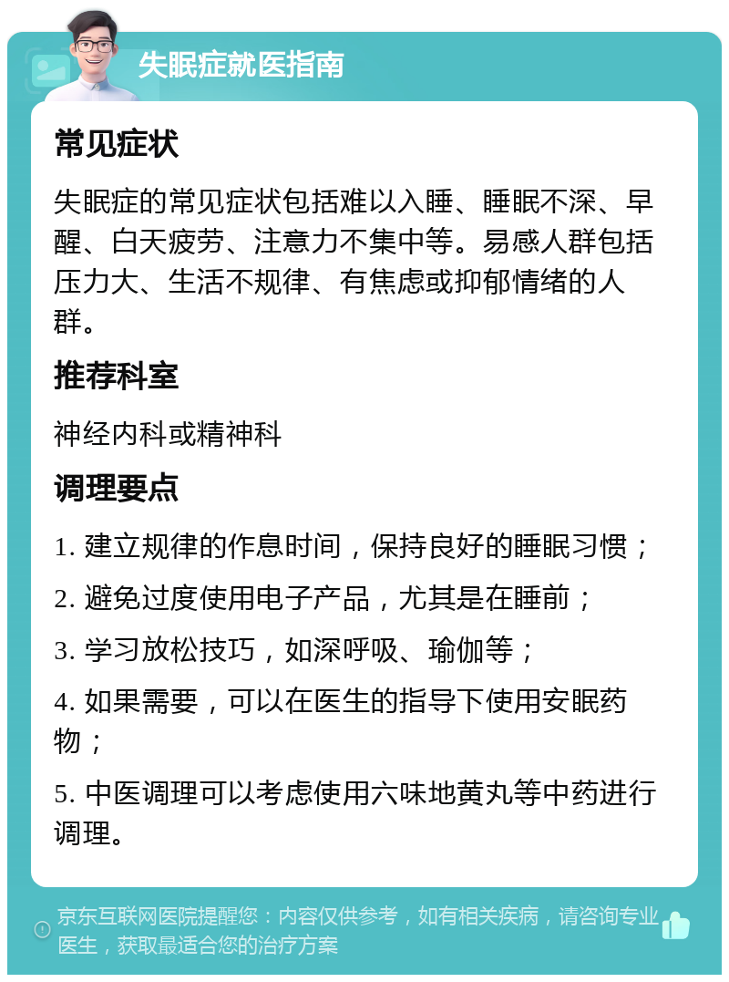 失眠症就医指南 常见症状 失眠症的常见症状包括难以入睡、睡眠不深、早醒、白天疲劳、注意力不集中等。易感人群包括压力大、生活不规律、有焦虑或抑郁情绪的人群。 推荐科室 神经内科或精神科 调理要点 1. 建立规律的作息时间，保持良好的睡眠习惯； 2. 避免过度使用电子产品，尤其是在睡前； 3. 学习放松技巧，如深呼吸、瑜伽等； 4. 如果需要，可以在医生的指导下使用安眠药物； 5. 中医调理可以考虑使用六味地黄丸等中药进行调理。