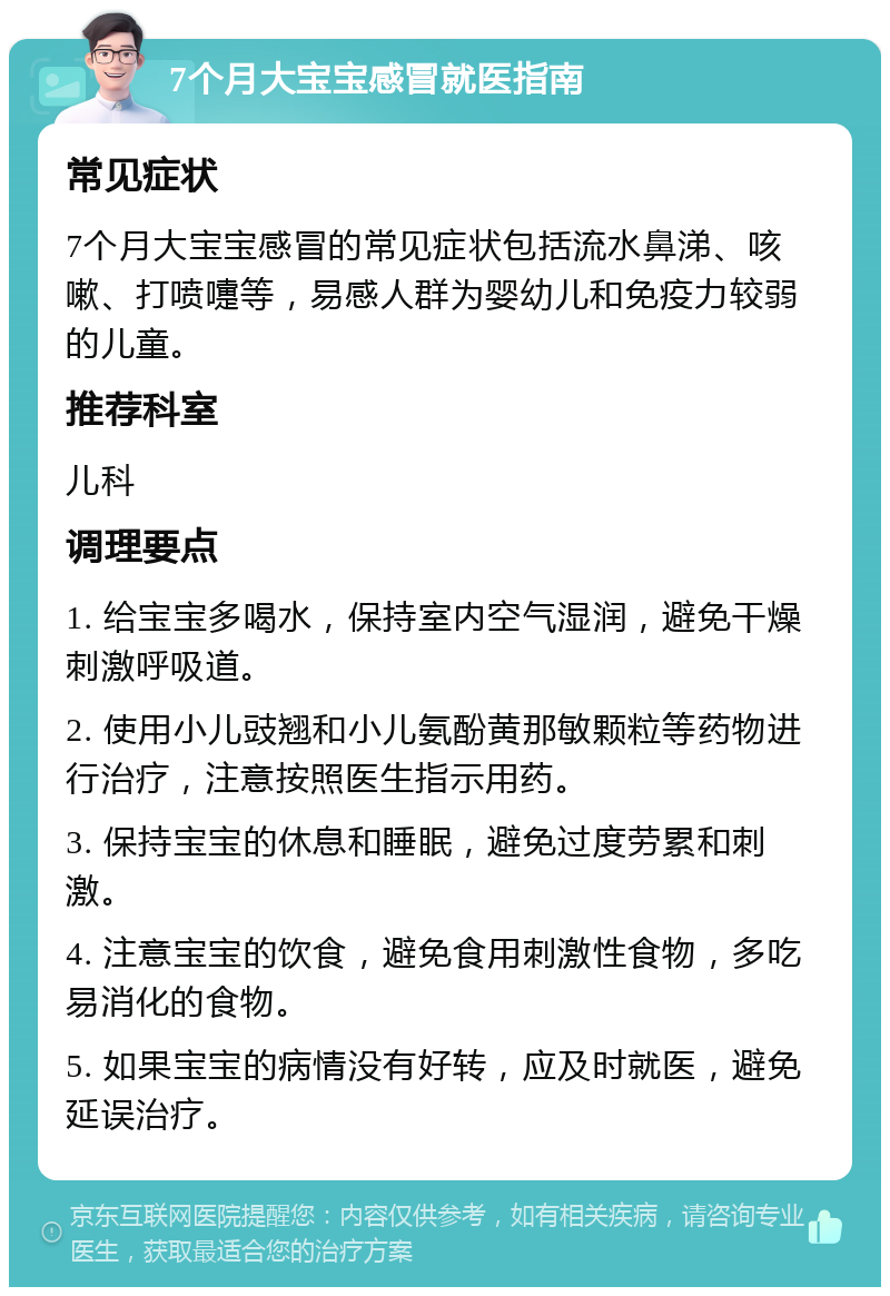 7个月大宝宝感冒就医指南 常见症状 7个月大宝宝感冒的常见症状包括流水鼻涕、咳嗽、打喷嚏等，易感人群为婴幼儿和免疫力较弱的儿童。 推荐科室 儿科 调理要点 1. 给宝宝多喝水，保持室内空气湿润，避免干燥刺激呼吸道。 2. 使用小儿豉翘和小儿氨酚黄那敏颗粒等药物进行治疗，注意按照医生指示用药。 3. 保持宝宝的休息和睡眠，避免过度劳累和刺激。 4. 注意宝宝的饮食，避免食用刺激性食物，多吃易消化的食物。 5. 如果宝宝的病情没有好转，应及时就医，避免延误治疗。