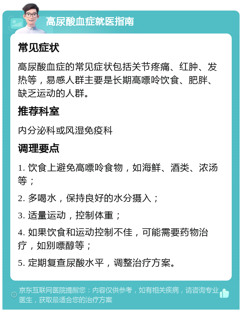 高尿酸血症就医指南 常见症状 高尿酸血症的常见症状包括关节疼痛、红肿、发热等，易感人群主要是长期高嘌呤饮食、肥胖、缺乏运动的人群。 推荐科室 内分泌科或风湿免疫科 调理要点 1. 饮食上避免高嘌呤食物，如海鲜、酒类、浓汤等； 2. 多喝水，保持良好的水分摄入； 3. 适量运动，控制体重； 4. 如果饮食和运动控制不佳，可能需要药物治疗，如别嘌醇等； 5. 定期复查尿酸水平，调整治疗方案。