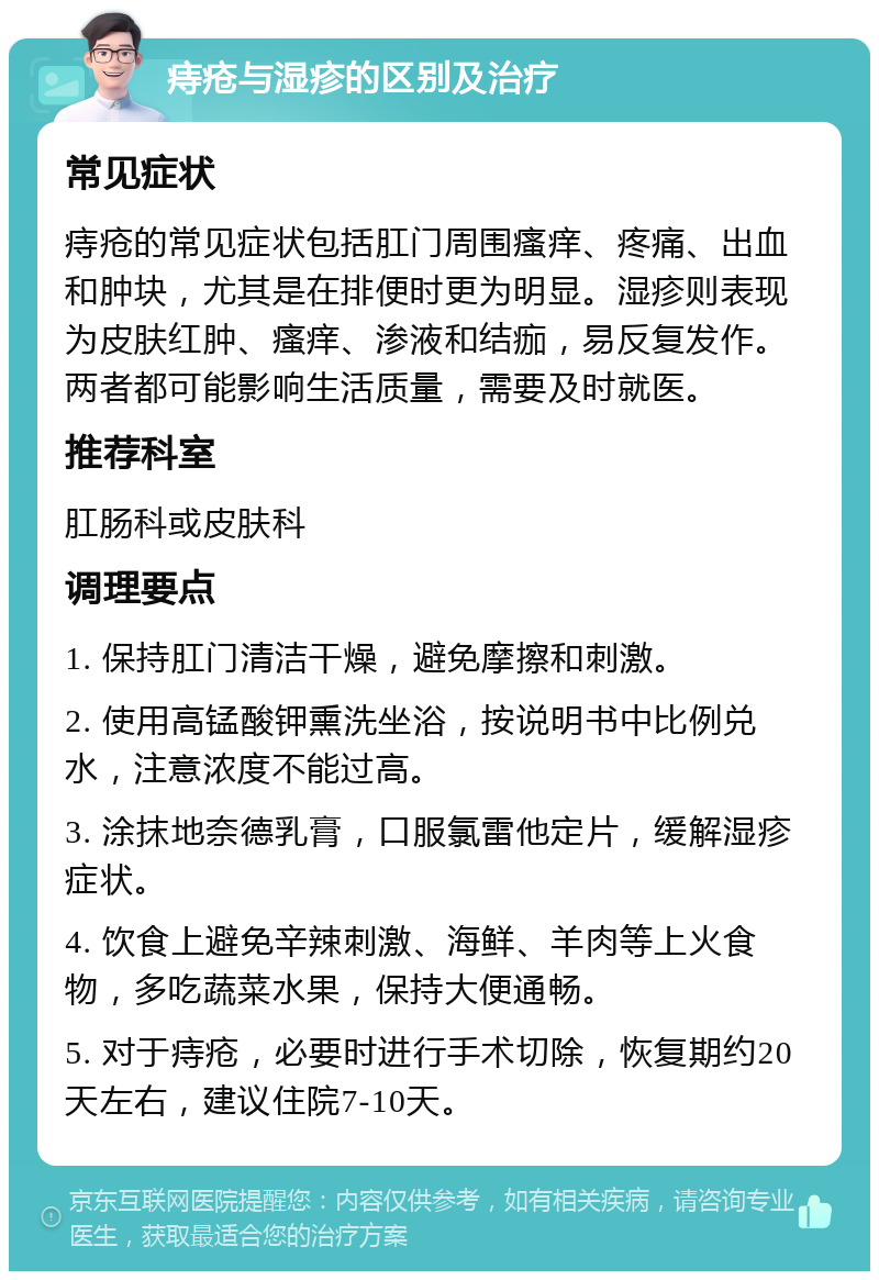 痔疮与湿疹的区别及治疗 常见症状 痔疮的常见症状包括肛门周围瘙痒、疼痛、出血和肿块，尤其是在排便时更为明显。湿疹则表现为皮肤红肿、瘙痒、渗液和结痂，易反复发作。两者都可能影响生活质量，需要及时就医。 推荐科室 肛肠科或皮肤科 调理要点 1. 保持肛门清洁干燥，避免摩擦和刺激。 2. 使用高锰酸钾熏洗坐浴，按说明书中比例兑水，注意浓度不能过高。 3. 涂抹地奈德乳膏，口服氯雷他定片，缓解湿疹症状。 4. 饮食上避免辛辣刺激、海鲜、羊肉等上火食物，多吃蔬菜水果，保持大便通畅。 5. 对于痔疮，必要时进行手术切除，恢复期约20天左右，建议住院7-10天。