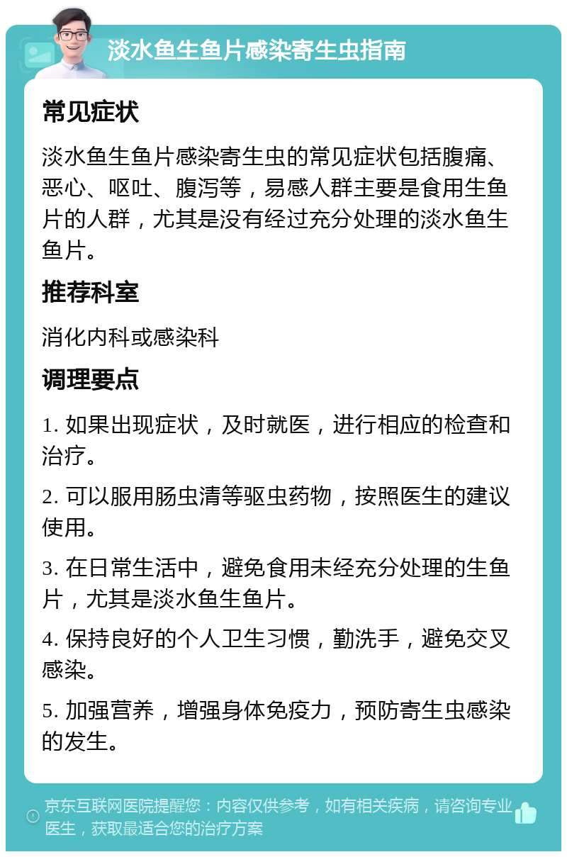 淡水鱼生鱼片感染寄生虫指南 常见症状 淡水鱼生鱼片感染寄生虫的常见症状包括腹痛、恶心、呕吐、腹泻等，易感人群主要是食用生鱼片的人群，尤其是没有经过充分处理的淡水鱼生鱼片。 推荐科室 消化内科或感染科 调理要点 1. 如果出现症状，及时就医，进行相应的检查和治疗。 2. 可以服用肠虫清等驱虫药物，按照医生的建议使用。 3. 在日常生活中，避免食用未经充分处理的生鱼片，尤其是淡水鱼生鱼片。 4. 保持良好的个人卫生习惯，勤洗手，避免交叉感染。 5. 加强营养，增强身体免疫力，预防寄生虫感染的发生。