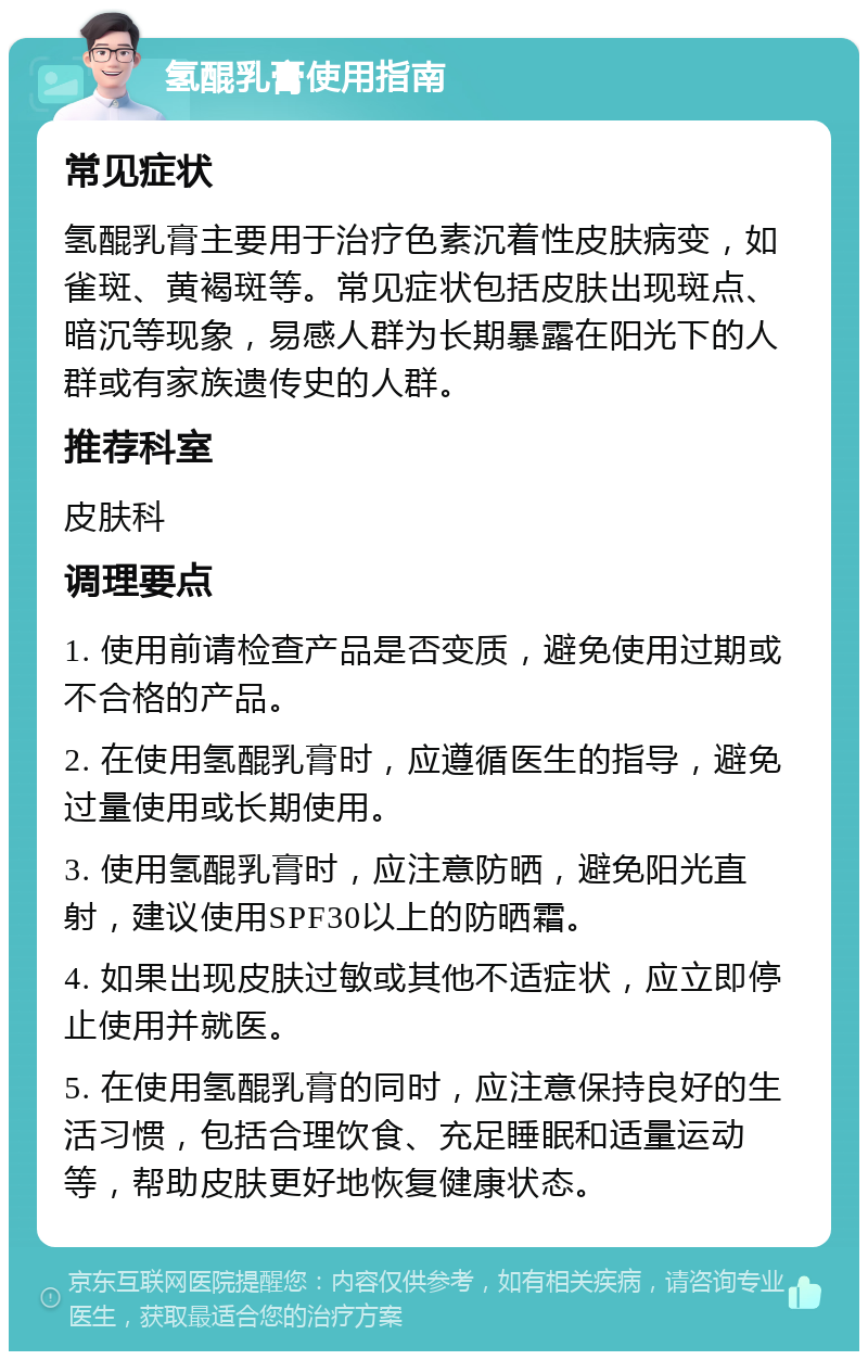 氢醌乳膏使用指南 常见症状 氢醌乳膏主要用于治疗色素沉着性皮肤病变，如雀斑、黄褐斑等。常见症状包括皮肤出现斑点、暗沉等现象，易感人群为长期暴露在阳光下的人群或有家族遗传史的人群。 推荐科室 皮肤科 调理要点 1. 使用前请检查产品是否变质，避免使用过期或不合格的产品。 2. 在使用氢醌乳膏时，应遵循医生的指导，避免过量使用或长期使用。 3. 使用氢醌乳膏时，应注意防晒，避免阳光直射，建议使用SPF30以上的防晒霜。 4. 如果出现皮肤过敏或其他不适症状，应立即停止使用并就医。 5. 在使用氢醌乳膏的同时，应注意保持良好的生活习惯，包括合理饮食、充足睡眠和适量运动等，帮助皮肤更好地恢复健康状态。