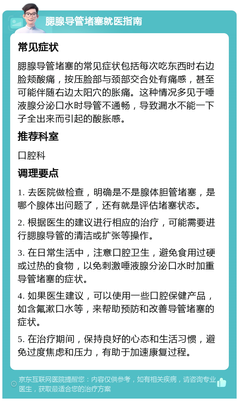 腮腺导管堵塞就医指南 常见症状 腮腺导管堵塞的常见症状包括每次吃东西时右边脸颊酸痛，按压脸部与颈部交合处有痛感，甚至可能伴随右边太阳穴的胀痛。这种情况多见于唾液腺分泌口水时导管不通畅，导致漏水不能一下子全出来而引起的酸胀感。 推荐科室 口腔科 调理要点 1. 去医院做检查，明确是不是腺体胆管堵塞，是哪个腺体出问题了，还有就是评估堵塞状态。 2. 根据医生的建议进行相应的治疗，可能需要进行腮腺导管的清洁或扩张等操作。 3. 在日常生活中，注意口腔卫生，避免食用过硬或过热的食物，以免刺激唾液腺分泌口水时加重导管堵塞的症状。 4. 如果医生建议，可以使用一些口腔保健产品，如含氟漱口水等，来帮助预防和改善导管堵塞的症状。 5. 在治疗期间，保持良好的心态和生活习惯，避免过度焦虑和压力，有助于加速康复过程。