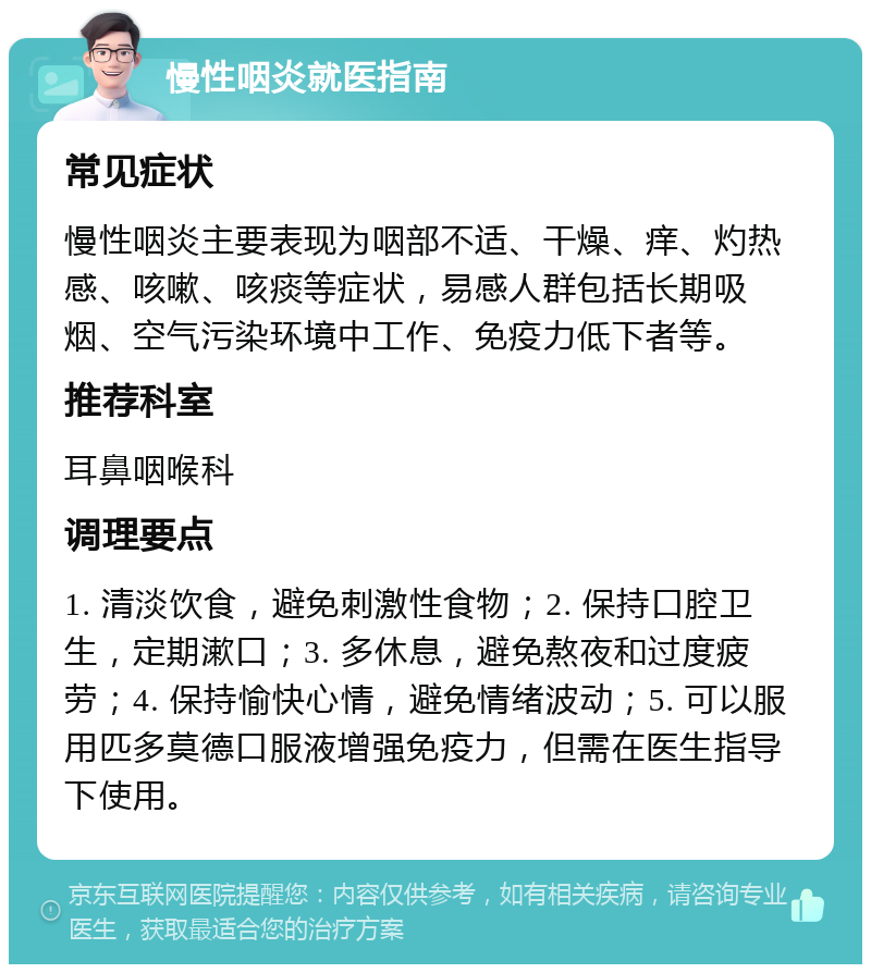 慢性咽炎就医指南 常见症状 慢性咽炎主要表现为咽部不适、干燥、痒、灼热感、咳嗽、咳痰等症状，易感人群包括长期吸烟、空气污染环境中工作、免疫力低下者等。 推荐科室 耳鼻咽喉科 调理要点 1. 清淡饮食，避免刺激性食物；2. 保持口腔卫生，定期漱口；3. 多休息，避免熬夜和过度疲劳；4. 保持愉快心情，避免情绪波动；5. 可以服用匹多莫德口服液增强免疫力，但需在医生指导下使用。