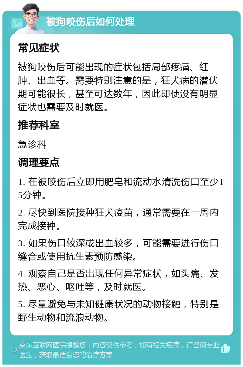 被狗咬伤后如何处理 常见症状 被狗咬伤后可能出现的症状包括局部疼痛、红肿、出血等。需要特别注意的是，狂犬病的潜伏期可能很长，甚至可达数年，因此即使没有明显症状也需要及时就医。 推荐科室 急诊科 调理要点 1. 在被咬伤后立即用肥皂和流动水清洗伤口至少15分钟。 2. 尽快到医院接种狂犬疫苗，通常需要在一周内完成接种。 3. 如果伤口较深或出血较多，可能需要进行伤口缝合或使用抗生素预防感染。 4. 观察自己是否出现任何异常症状，如头痛、发热、恶心、呕吐等，及时就医。 5. 尽量避免与未知健康状况的动物接触，特别是野生动物和流浪动物。